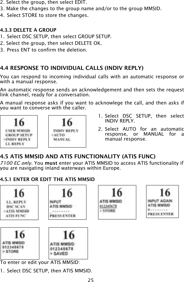 252. Select the group, then select EDIT.3. Make the changes to the group name and/or to the group MMSID.4.  Select STORE to store the changes.4.3.3 DELETE A GROUP1.  Select DSC SETUP, then select GROUP SETUP.2. Select the group, then select DELETE OK.3.  Press ENT to confirm the deletion.4.4 RESPONSE TO INDIVIDUAL CALLS (INDIV REPLY)You can respond to incoming individual calls with an automatic  response or with a manual response.An automatic response sends an acknowledgement and then sets the request link channel, ready for a conversation.A manual response asks if you want to acknowlege the call, and then asks if you want to converse with the caller.1.  Select  DSC  SETUP,  then  select INDIV REPLY.2.  Select  AUTO  for  an  automatic response,  or  MANUAL  for  a manual response.4.5 ATIS MMSID AND ATIS FUNCTIONALITY (ATIS FUNC)7100 EC only. You must enter your ATIS MMSID to access ATIS functionality if you are navigating inland waterways within Europe. 4.5.1 ENTER OR EDIT THE ATIS MMSIDTo enter or edit your ATIS MMSID:1.  Select DSC SETUP, then ATIS MMSID. 