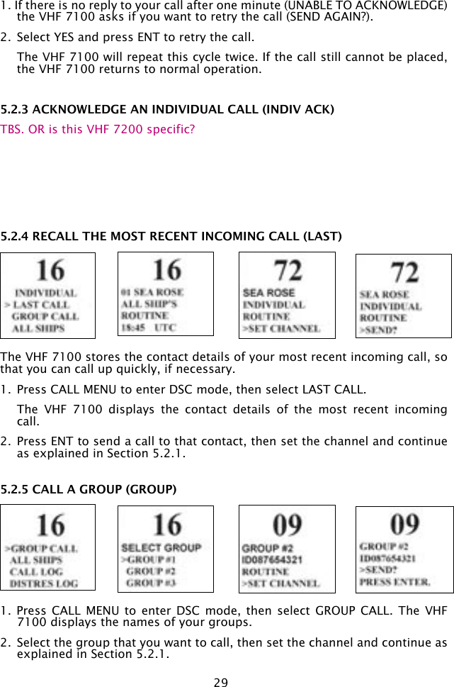 291. If there is no reply to your call after one minute (UNABLE TO ACKNOWLEDGE) the VHF 7100 asks if you want to retry the call (SEND AGAIN?).2.  Select YES and press ENT to retry the call.   The VHF 7100 will repeat this cycle twice. If the call still cannot be placed, the VHF 7100 returns to normal operation.5.2.3 ACKNOWLEDGE AN INDIVIDUAL CALL (INDIV ACK)TBS. OR is this VHF 7200 specific?5.2.4 RECALL THE MOST RECENT INCOMING CALL (LAST)The VHF 7100 stores the contact details of your most recent incoming call, so that you can call up quickly, if necessary.1.  Press CALL MENU to enter DSC mode, then select LAST CALL.   The  VHF  7100  displays  the  contact  details  of  the  most  recent  incoming call.2.  Press ENT to send a call to that contact, then set the channel and continue as explained in Section 5.2.1.5.2.5 CALL A GROUP (GROUP)1.  Press CALL  MENU  to enter  DSC  mode, then  select  GROUP CALL.  The  VHF 7100 displays the names of your groups.2.  Select the group that you want to call, then set the channel and continue as explained in Section 5.2.1.