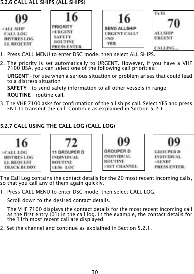 305.2.6 CALL ALL SHIPS (ALL SHIPS)1.  Press CALL MENU to enter DSC mode, then select ALL SHIPS.2.  The  priority  is  set  automatically  to  URGENT.  However,  if  you  have  a  VHF 7100 USA, you can select one of the following call priorities:  URGENT - for use when a serious situation or problem arises that could lead to a distress situation SAFETY - to send safety information to all other vessels in range;  ROUTINE - routine call.3. The VHF 7100 asks for confirmation of the all ships call. Select YES and press ENT to transmit the call. Continue as explained in Section 5.2.1.5.2.7 CALL USING THE CALL LOG (CALL LOG)The Call Log contains the contact details for the 20 most recent incoming calls, so that you call any of them again quickly.1.  Press CALL MENU to enter DSC mode, then select CALL LOG.   Scroll down to the desired contact details.   The VHF 7100 displays the contact details for the most recent incoming call as the first entry (01) in the call log. In the example, the contact details for the 11th most recent call are displayed. 2. Set the channel and continue as explained in Section 5.2.1.