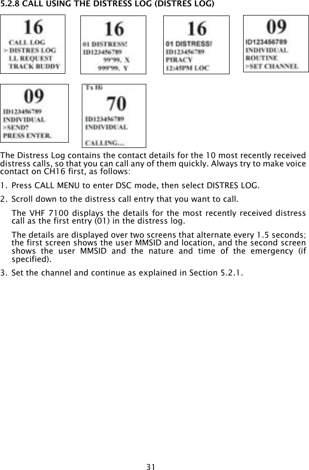 315.2.8 CALL USING THE DISTRESS LOG (DISTRES LOG)The Distress Log contains the contact details for the 10 most recently received distress calls, so that you can call any of them quickly. Always try to make voice contact on CH16 first, as follows:1.  Press CALL MENU to enter DSC mode, then select DISTRES LOG. 2.  Scroll down to the distress call entry that you want to call.   The VHF 7100 displays the details for the most recently received distress call as the first entry (01) in the distress log.   The details are displayed over two screens that alternate every 1.5 seconds; the first screen shows the user MMSID and location, and the second screen shows  the  user  MMSID  and  the  nature  and  time  of  the  emergency  (if specified).  3.  Set the channel and continue as explained in Section 5.2.1.