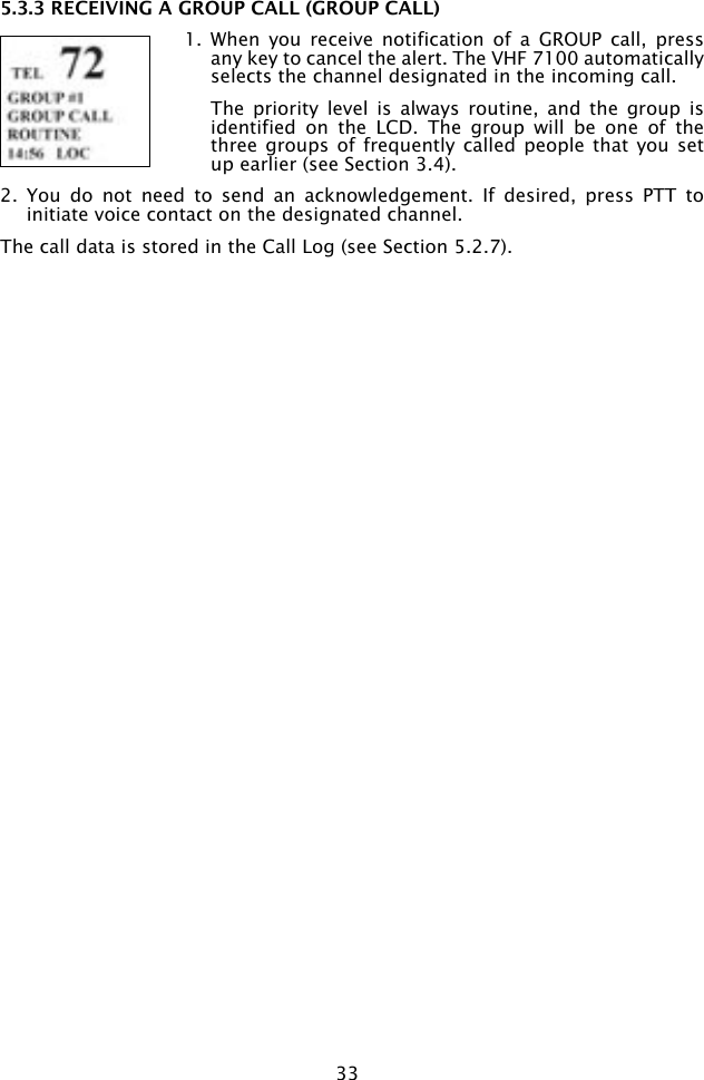 335.3.3 RECEIVING A GROUP CALL (GROUP CALL)1.  When  you  receive  notification  of  a  GROUP  call,  press any key to cancel the alert. The VHF 7100 automatically selects the channel designated in the incoming call.  The  priority  level  is  always  routine,  and  the  group  is identified  on  the  LCD.  The  group  will  be  one  of  the three groups of  frequently called  people that  you set up earlier (see Section 3.4).2.  You  do  not  need  to  send  an  acknowledgement.  If  desired,  press  PTT  to initiate voice contact on the designated channel.The call data is stored in the Call Log (see Section 5.2.7). 