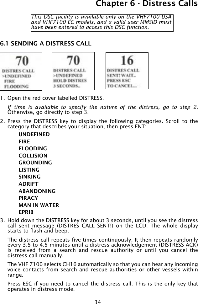 34Chapter 6 - Distress Calls6.1 SENDING A DISTRESS CALL 1.  Open the red cover labelled DISTRESS.  If  time  is  available to  specify  the  nature  of  the  distress,  go  to  step  2. Otherwise, go directly to step 3.2.  Press  the  DISTRESS  key  to  display  the  following  categories.  Scroll  to  the category that describes your situation, then press ENT:UNDEFINEDFIRE FLOODINGCOLLISIONGROUNDINGLISTINGSINKINGADRIFTABANDONINGPIRACYMAN IN WATEREPRIB 3.  Hold down the DISTRESS key for about 3 seconds, until you see the distress call  sent  message  (DISTRES  CALL  SENT!)  on  the  LCD.  The  whole  display starts to flash and beep.  The distress call repeats five times continuously. It then repeats randomly every 3.5 to 4.5 minutes until a distress acknowledgement (DISTRESS ACK) is  received  from  a  search  and  rescue  authority  or  until  you  cancel  the distress call manually.   The VHF 7100 selects CH16 automatically so that you can hear any incoming voice contacts  from search and rescue authorities  or other vessels  within range.  Press ESC if you need to cancel the distress call. This is the only key that operates in distress mode. This DSC facility is available only on the VHF7100 USA and VHF7100 EC models, and a valid user MMSID must have been entered to access this DSC function.