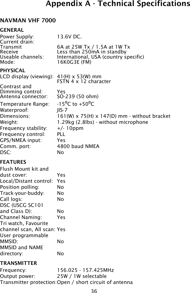 36NAVMAN VHF 7000 GENERALPower Supply:  13.6V DC. Current drain:Transmit  6A at 25W Tx / 1.5A at 1W TxReceive  Less than 250mA in standbyUseable channels:  International, USA (country specific)Mode:  16K0G3E (FM)PHYSICALLCD display (viewing):  41(H) x 53(W) mm  FSTN 4 x 12 characterContrast andDimming control:  Yes Antenna connector:  SO-239 (50 ohm)Temperature Range:  -15ºC to +50ºCWaterproof:  JIS-7Dimensions:  161(W) x 75(H) x 147(D) mm - without bracketWeight:  1.29kg (2.8lbs) - without microphoneFrequency stability:  +/- 10ppmFrequency control:  PLLGPS/NMEA input:  YesComm. port:  4800 baud NMEADSC:  NoFEATURESFlush Mount kit and dust cover:  YesLocal/Distant control:  YesPosition polling:  NoTrack-your-buddy:  NoCall logs:  NoDSC (USCG SC101 and Class D):  NoChannel Naming:  YesTri watch, Favourite channel scan, All scan: YesUser programmable MMSID:  NoMMSID and NAMEdirectory:  NoTRANSMITTERFrequency:  156.025 - 157.425MHzOutput power:  25W / 1W selectableTransmitter protection: Open / short circuit of antennaAppendix A - Technical Specifications