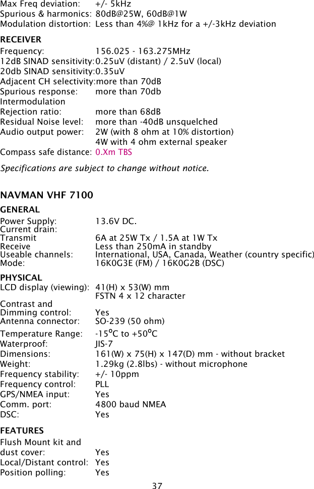 37Max Freq deviation:  +/- 5kHzSpurious &amp; harmonics: 80dB@25W, 60dB@1WModulation distortion:  Less than 4%@ 1kHz for a +/-3kHz deviation  RECEIVERFrequency:  156.025 - 163.275MHz12dB SINAD sensitivity: 0.25uV (distant) / 2.5uV (local)20db SINAD sensitivity: 0.35uVAdjacent CH selectivity:more than 70dBSpurious response:  more than 70dbIntermodulationRejection ratio:  more than 68dBResidual Noise level:  more than -40dB unsquelchedAudio output power:  2W (with 8 ohm at 10% distortion)  4W with 4 ohm external speakerCompass safe distance: 0.Xm TBSSpecifications are subject to change without notice.NAVMAN VHF 7100 GENERALPower Supply:  13.6V DC. Current drain:Transmit  6A at 25W Tx / 1.5A at 1W TxReceive  Less than 250mA in standbyUseable channels:  International, USA, Canada, Weather (country specific)Mode:  16K0G3E (FM) / 16K0G2B (DSC)PHYSICALLCD display (viewing):  41(H) x 53(W) mm  FSTN 4 x 12 characterContrast andDimming control:  Yes Antenna connector:  SO-239 (50 ohm)Temperature Range:  -15ºC to +50ºCWaterproof:  JIS-7Dimensions:  161(W) x 75(H) x 147(D) mm - without bracketWeight:  1.29kg (2.8lbs) - without microphoneFrequency stability:  +/- 10ppmFrequency control:  PLLGPS/NMEA input:  YesComm. port:  4800 baud NMEADSC:  YesFEATURESFlush Mount kit and dust cover:  YesLocal/Distant control:  YesPosition polling:  Yes