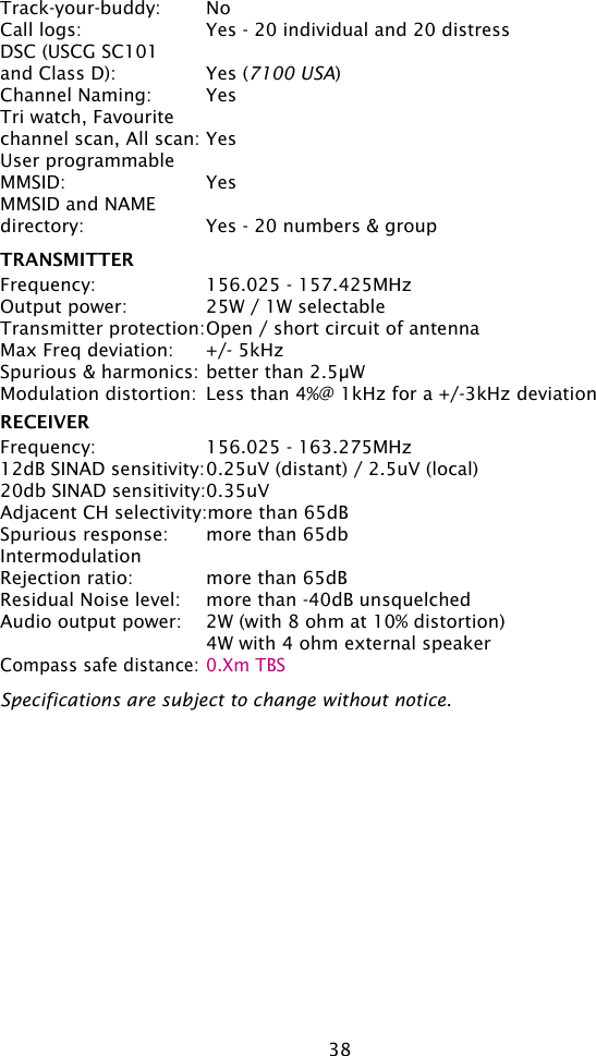 38Track-your-buddy:  NoCall logs:  Yes - 20 individual and 20 distressDSC (USCG SC101 and Class D):  Yes (7100 USA)Channel Naming:  YesTri watch, Favourite channel scan, All scan: YesUser programmable MMSID:  YesMMSID and NAMEdirectory:  Yes - 20 numbers &amp; groupTRANSMITTERFrequency:  156.025 - 157.425MHzOutput power:  25W / 1W selectableTransmitter protection: Open / short circuit of antennaMax Freq deviation:  +/- 5kHzSpurious &amp; harmonics: better than 2.5µWModulation distortion:  Less than 4%@ 1kHz for a +/-3kHz deviation  RECEIVERFrequency:  156.025 - 163.275MHz12dB SINAD sensitivity: 0.25uV (distant) / 2.5uV (local)20db SINAD sensitivity: 0.35uVAdjacent CH selectivity:more than 65dBSpurious response:  more than 65dbIntermodulationRejection ratio:  more than 65dBResidual Noise level:  more than -40dB unsquelchedAudio output power:  2W (with 8 ohm at 10% distortion)  4W with 4 ohm external speakerCompass safe distance: 0.Xm TBSSpecifications are subject to change without notice.