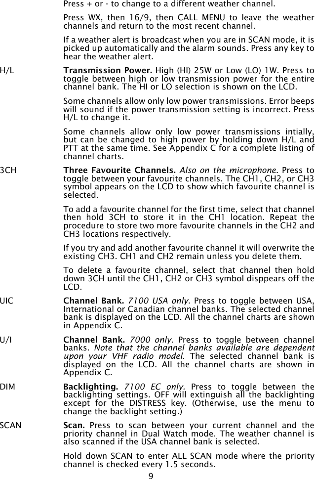 9  Press + or - to change to a different weather channel.  Press  WX,  then  16/9,  then  CALL  MENU  to  leave  the  weather channels and return to the most recent channel.  If a weather alert is broadcast when you are in SCAN mode, it is picked up automatically and the alarm sounds. Press any key to hear the weather alert.H/L  Transmission Power. High (HI) 25W or Low (LO) 1W. Press to toggle between high or low transmission power for the entire channel bank. The HI or LO selection is shown on the LCD.  Some channels allow only low power transmissions. Error beeps will sound if the power transmission setting is incorrect. Press H/L to change it.  Some  channels  allow  only  low  power  transmissions  intially, but can  be changed  to high  power by  holding down  H/L and PTT at the same time. See Appendix C for a complete listing of channel charts.3CH  Three Favourite  Channels. Also on the microphone.  Press to toggle between your favourite channels. The CH1, CH2, or CH3 symbol appears on the LCD to show which favourite channel is selected.  To add a favourite channel for the first time, select that channel then  hold  3CH  to  store  it  in  the  CH1  location.  Repeat  the procedure to store two more favourite channels in the CH2 and CH3 locations respectively.  If you try and add another favourite channel it will overwrite the existing CH3. CH1 and CH2 remain unless you delete them.  To  delete  a  favourite  channel,  select  that  channel  then  hold down 3CH until the CH1, CH2 or CH3 symbol disppears off the LCD.UIC  Channel Bank. 7100  USA only.  Press to  toggle between USA, International or Canadian channel banks. The selected channel bank is displayed on the LCD. All the channel charts are shown in Appendix C.  U/I Channel  Bank.  7000  only.  Press  to  toggle  between  channel banks.  Note  that  the  channel  banks  available  are  dependent upon  your  VHF  radio  model.  The  selected  channel  bank  is displayed  on  the  LCD.  All  the  channel  charts  are  shown  in Appendix C.DIM  Backlighting. 7100  EC  only.  Press  to  toggle  between  the backlighting settings.  OFF will extinguish all the  backlighting except  for  the  DISTRESS  key.  (Otherwise,  use  the  menu  to change the backlight setting.)SCAN  Scan.  Press  to  scan  between  your  current  channel  and  the priority channel in Dual Watch mode. The weather channel is also scanned if the USA channel bank is selected.  Hold down  SCAN to  enter ALL  SCAN mode where the priority channel is checked every 1.5 seconds. 