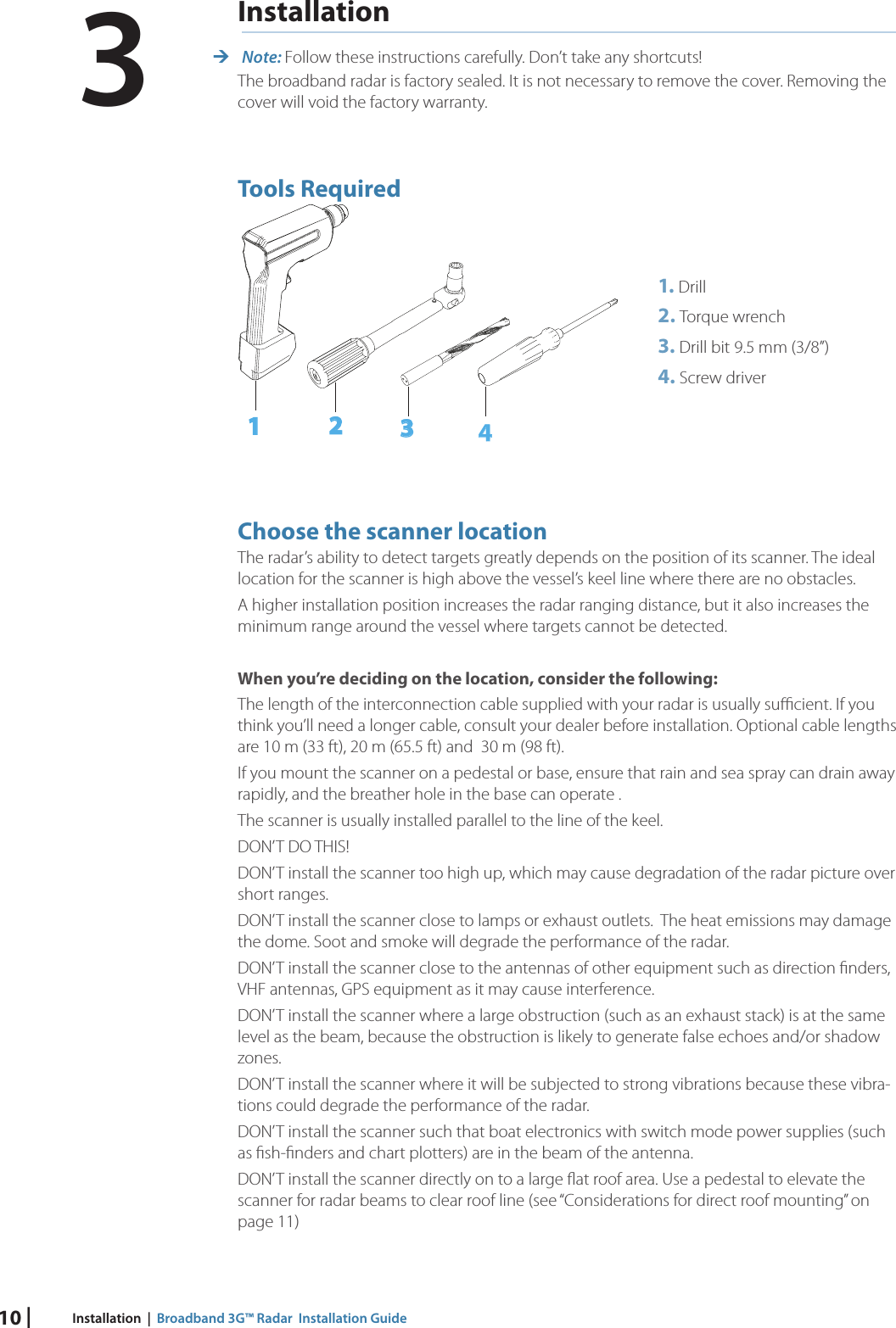 10 | Installation  |  Broadband 3G™ Radar  Installation GuideInstallation Note: Follow these instructions carefully. Don’t take any shortcuts!The broadband radar is factory sealed. It is not necessary to remove the cover. Removing the  cover will void the factory warranty. Tools Required1234Choose the scanner locationThe radar’s ability to detect targets greatly depends on the position of its scanner. The ideal location for the scanner is high above the vessel’s keel line where there are no obstacles.  A higher installation position increases the radar ranging distance, but it also increases the minimum range around the vessel where targets cannot be detected. When you’re deciding on the location, consider the following:The length of the interconnection cable supplied with your radar is usually suﬃ  cient. If you think you’ll need a longer cable, consult your dealer before installation. Optional cable lengths are 10 m (33 ft), 20 m (65.5 ft) and  30 m (98 ft).If you mount the scanner on a pedestal or base, ensure that rain and sea spray can drain away rapidly, and the breather hole in the base can operate .The scanner is usually installed parallel to the line of the keel.DON’T DO THIS!DON’T install the scanner too high up, which may cause degradation of the radar picture over short ranges.DON’T install the scanner close to lamps or exhaust outlets.  The heat emissions may damage the dome. Soot and smoke will degrade the performance of the radar. DON’T install the scanner close to the antennas of other equipment such as direction ﬁ nders, VHF antennas, GPS equipment as it may cause interference.DON’T install the scanner where a large obstruction (such as an exhaust stack) is at the same level as the beam, because the obstruction is likely to generate false echoes and/or shadow zones. DON’T install the scanner where it will be subjected to strong vibrations because these vibra-tions could degrade the performance of the radar.DON’T install the scanner such that boat electronics with switch mode power supplies (such as ﬁ sh-ﬁ nders and chart plotters) are in the beam of the antenna.DON’T install the scanner directly on to a large ﬂ at roof area. Use a pedestal to elevate the scanner for radar beams to clear roof line (see “Considerations for direct roof mounting” on page 11)1. Drill2. Torque wrench3. Drill bit 9.5 mm (3/8”) 4. Screw driver3