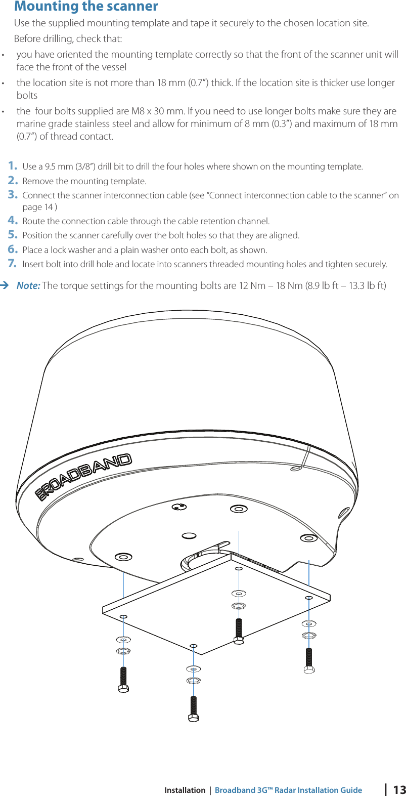 |  13 Installation  |  Broadband 3G™ Radar Installation GuideMounting the scannerUse the supplied mounting template and tape it securely to the chosen location site.  Before drilling, check that:•  you have oriented the mounting template correctly so that the front of the scanner unit will face the front of the vessel•  the location site is not more than 18 mm (0.7”) thick. If the location site is thicker use longer bolts•  the  four bolts supplied are M8 x 30 mm. If you need to use longer bolts make sure they are marine grade stainless steel and allow for minimum of 8 mm (0.3”) and maximum of 18 mm (0.7”) of thread contact.1.  Use a 9.5 mm (3/8”) drill bit to drill the four holes where shown on the mounting template. 2.  Remove the mounting template.3.  Connect the scanner interconnection cable  (see “Connect interconnection cable to the scanner” on page 14 )4.  Route the connection cable through the cable retention channel.5.  Position the scanner carefully over the bolt holes so that they are aligned.6.  Place a lock washer and a plain washer onto each bolt, as shown.7.   Insert bolt into drill hole and locate into scanners threaded mounting holes and tighten securely. Note: The torque settings for the mounting bolts are 12 Nm – 18 Nm (8.9 lb ft – 13.3 lb ft) 