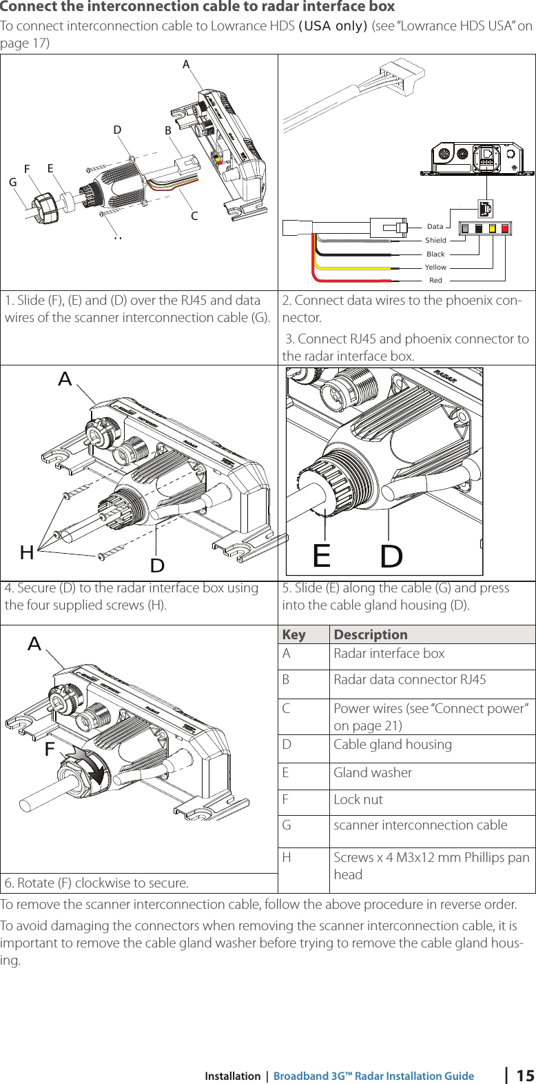 |  15 Installation  |  Broadband 3G™ Radar Installation Guide Connect the interconnection cable to radar interface boxTo connect interconnection cable to Lowrance HDS (USA only)  (see “Lowrance HDS USA” on page 17)ABDEHCFGDataRedYellowBlackShield1. Slide (F), (E) and (D) over the RJ45 and data wires of the scanner interconnection cable (G).2. Connect data wires to the phoenix con-nector.  3. Connect RJ45 and phoenix connector to the radar interface box.HDAED4. Secure (D) to the radar interface box using the four supplied screws (H).5. Slide (E) along the cable (G) and press into the cable gland housing (D).FAKey DescriptionA Radar interface boxB Radar data connector RJ45C Power wires  (see “Connect power” on page 21)D Cable gland housingE Gland washerF Lock nut G scanner interconnection cableH Screws x 4 M3x12 mm Phillips pan head6. Rotate (F) clockwise to secure.To remove the scanner interconnection cable, follow the above procedure in reverse order.To avoid damaging the connectors when removing the scanner interconnection cable, it is important to remove the cable gland washer before trying to remove the cable gland hous-ing. 