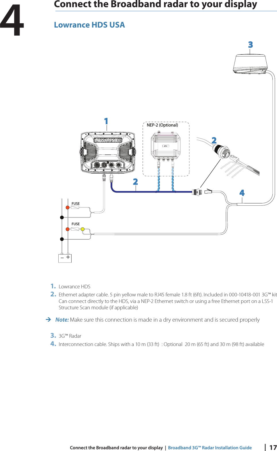 |  17 Connect the Broadband radar to your display  |  Broadband 3G™ Radar Installation Guide Connect the Broadband radar to your display Lowrance HDS USA+_FUSEFUSENEP-2 (Optional)122431.  Lowrance HDS2.  Ethernet adapter cable. 5 pin yellow male to RJ45 female 1.8 ft (6ft). Included in 000-10418-001 3G™ kit Can connect directly to the HDS, via a NEP-2 Ethernet switch or using a free Ethernet port on a LSS-1 Structure Scan module (if applicable)  Note: Make sure this connection is made in a dry environment and is secured properly3.  3G™ Radar4.  Interconnection cable. Ships with a 10 m (33 ft)  : Optional  20 m (65 ft) and 30 m (98 ft) available4