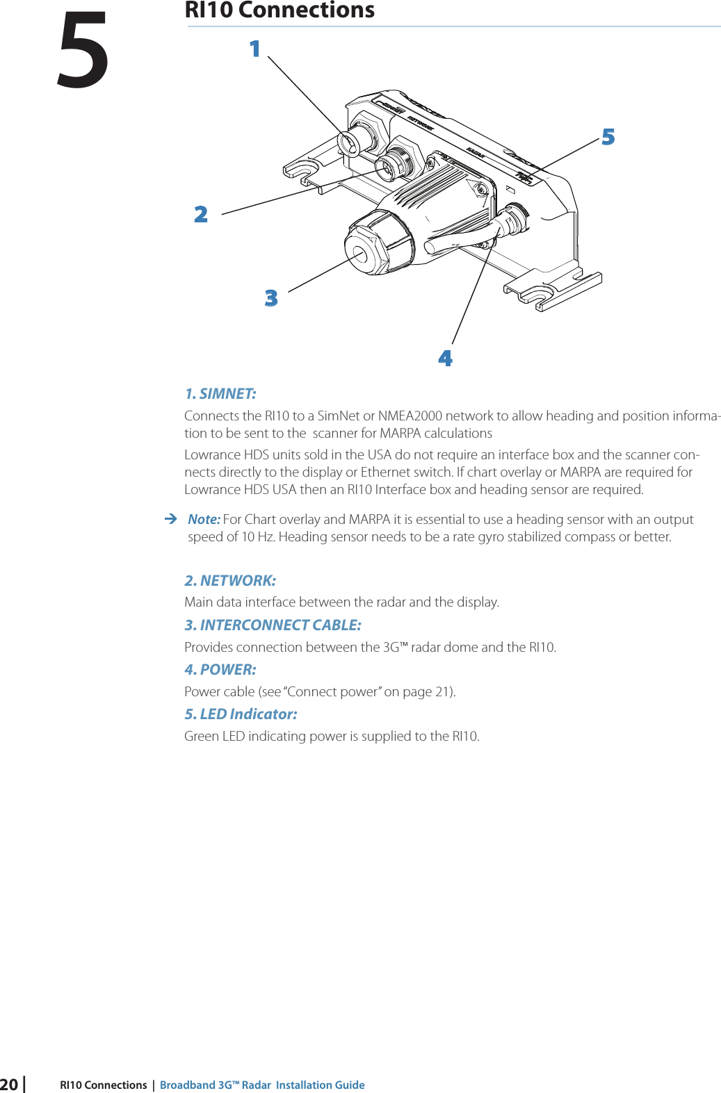 20 | RI10 Connections  |  Broadband 3G™ Radar  Installation GuideRI10 Connections123451. SIMNET: Connects the RI10 to a SimNet or NMEA2000 network to allow heading and position informa-tion to be sent to the  scanner for MARPA calculationsLowrance HDS units sold in the USA do not require an interface box and the scanner con-nects directly to the display or Ethernet switch. If chart overlay or MARPA are required for Lowrance HDS USA then an RI10 Interface box and heading sensor are required. Note: For Chart overlay and MARPA it is essential to use a heading sensor with an output speed of 10 Hz. Heading sensor needs to be a rate gyro stabilized compass or better.2. NETWORK: Main data interface between the radar and the display.3. INTERCONNECT CABLE:Provides connection between the 3G™ radar dome and the RI10.4. POWER:Power cable (see “Connect power” on page 21).5. LED Indicator:Green LED indicating power is supplied to the RI10. 5