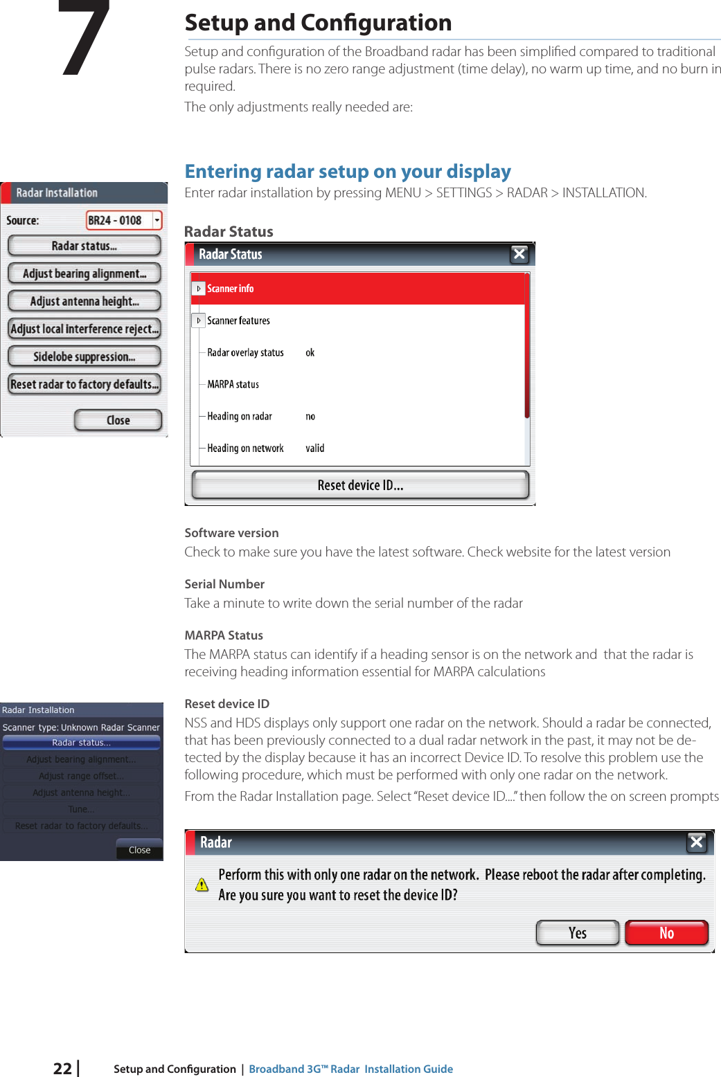 22 | Setup and Con guration  |  Broadband 3G™ Radar  Installation GuideSetup and Con gurationSetup and conﬁ guration of the Broadband radar has been simpliﬁ ed compared to traditional pulse radars. There is no zero range adjustment (time delay), no warm up time, and no burn in required.The only adjustments really needed are:Entering radar setup on your display Enter radar installation by pressing MENU &gt; SETTINGS &gt; RADAR &gt; INSTALLATION.Radar StatusSoftware versionCheck to make sure you have the latest software. Check website for the latest versionSerial NumberTake a minute to write down the serial number of the radar MARPA StatusThe MARPA status can identify if a heading sensor is on the network and  that the radar is receiving heading information essential for MARPA calculationsReset device IDNSS and HDS displays only support one radar on the network. Should a radar be connected, that has been previously connected to a dual radar network in the past, it may not be de-tected by the display because it has an incorrect Device ID. To resolve this problem use the following procedure, which must be performed with only one radar on the network.From the Radar Installation page. Select “Reset device ID....” then follow the on screen prompts7