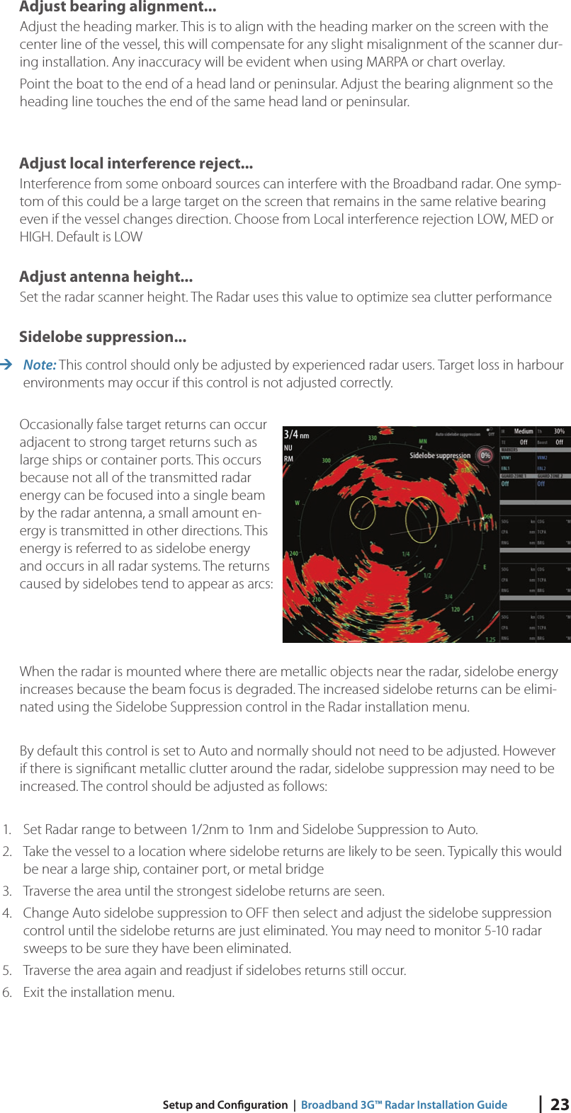 |  23 Setup and Con guration  |  Broadband 3G™ Radar Installation GuideAdjust bearing alignment...Adjust the heading marker. This is to align with the heading marker on the screen with the center line of the vessel, this will compensate for any slight misalignment of the scanner dur-ing installation. Any inaccuracy will be evident when using MARPA or chart overlay.Point the boat to the end of a head land or peninsular. Adjust the bearing alignment so the heading line touches the end of the same head land or peninsular.Adjust local interference reject...Interference from some onboard sources can interfere with the Broadband radar. One symp-tom of this could be a large target on the screen that remains in the same relative bearing even if the vessel changes direction. Choose from Local interference rejection LOW, MED or HIGH. Default is LOWAdjust antenna height...Set the radar scanner height. The Radar uses this value to optimize sea clutter performanceSidelobe suppression... Note: This control should only be adjusted by experienced radar users. Target loss in harbour environments may occur if this control is not adjusted correctly.Occasionally false target returns can occur adjacent to strong target returns such as large ships or container ports. This occurs because not all of the transmitted radar energy can be focused into a single beam by the radar antenna, a small amount en-ergy is transmitted in other directions. This energy is referred to as sidelobe energy and occurs in all radar systems. The returns caused by sidelobes tend to appear as arcs:When the radar is mounted where there are metallic objects near the radar, sidelobe energy increases because the beam focus is degraded. The increased sidelobe returns can be elimi-nated using the Sidelobe Suppression control in the Radar installation menu. By default this control is set to Auto and normally should not need to be adjusted. However if there is signiﬁ cant metallic clutter around the radar, sidelobe suppression may need to be increased. The control should be adjusted as follows:1.  Set Radar range to between 1/2nm to 1nm and Sidelobe Suppression to Auto.2.  Take the vessel to a location where sidelobe returns are likely to be seen. Typically this would be near a large ship, container port, or metal bridge 3.  Traverse the area until the strongest sidelobe returns are seen.4.  Change Auto sidelobe suppression to OFF then select and adjust the sidelobe suppression control until the sidelobe returns are just eliminated. You may need to monitor 5-10 radar sweeps to be sure they have been eliminated.5.  Traverse the area again and readjust if sidelobes returns still occur. 6.  Exit the installation menu.