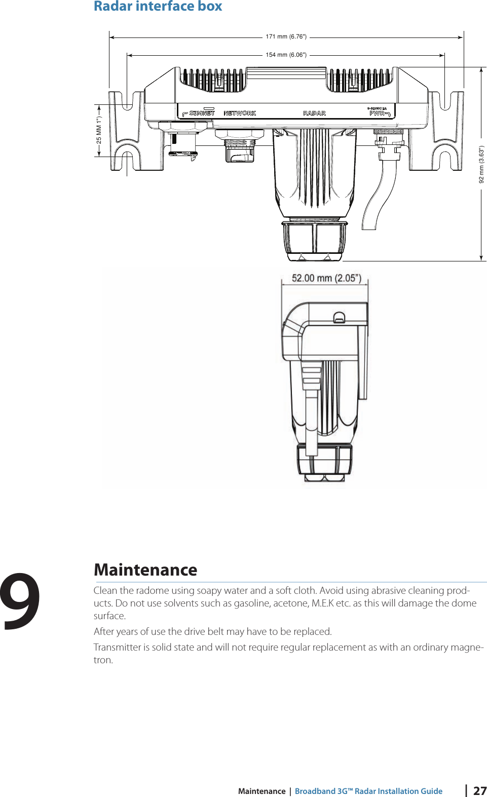 |  27 Maintenance  |  Broadband 3G™ Radar Installation GuideRadar interface box171 mm (6.76&quot;)92 mm (3.63&quot;)154 mm (6.06&quot;)25 MM 1&quot;) MaintenanceClean the radome using soapy water and a soft cloth. Avoid using abrasive cleaning prod-ucts. Do not use solvents such as gasoline, acetone, M.E.K etc. as this will damage the dome surface.After years of use the drive belt may have to be replaced.Transmitter is solid state and will not require regular replacement as with an ordinary magne-tron.9