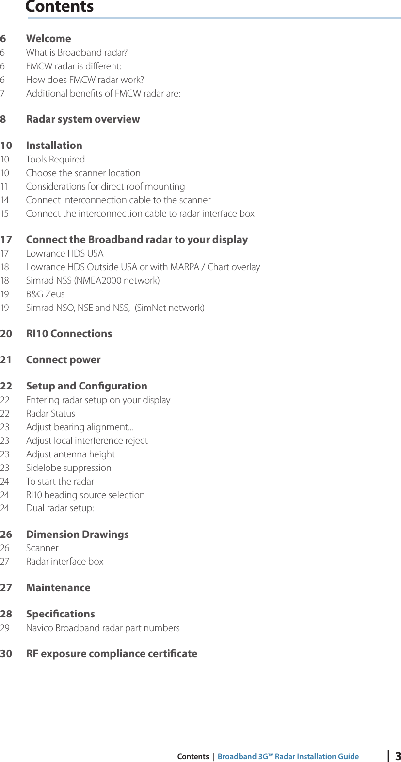 |  3 Contents  |  Broadband 3G™ Radar Installation GuideContents6 Welcome6  What is Broadband radar?6  FMCW radar is diﬀ erent:6  How does FMCW radar work?7  Additional beneﬁ ts of FMCW radar are:8  Radar system overview10 Installation10 Tools Required10  Choose the scanner location11  Considerations for direct roof mounting14  Connect interconnection cable to the scanner15  Connect the interconnection cable to radar interface box17  Connect the Broadband radar to your display17  Lowrance HDS USA18  Lowrance HDS Outside USA or with MARPA / Chart overlay18  Simrad NSS (NMEA2000 network)19 B&amp;G Zeus19  Simrad NSO, NSE and NSS,  (SimNet network)20 RI10 Connections21 Connect power22  Setup and Con guration22  Entering radar setup on your display22 Radar Status23  Adjust bearing alignment...23  Adjust local interference reject23  Adjust antenna height23 Sidelobe suppression24  To start the radar24  RI10 heading source selection24  Dual radar setup:26 Dimension Drawings26 Scanner27  Radar interface box27 Maintenance28 Speci cations29  Navico Broadband radar part numbers30  RF exposure compliance certi cate