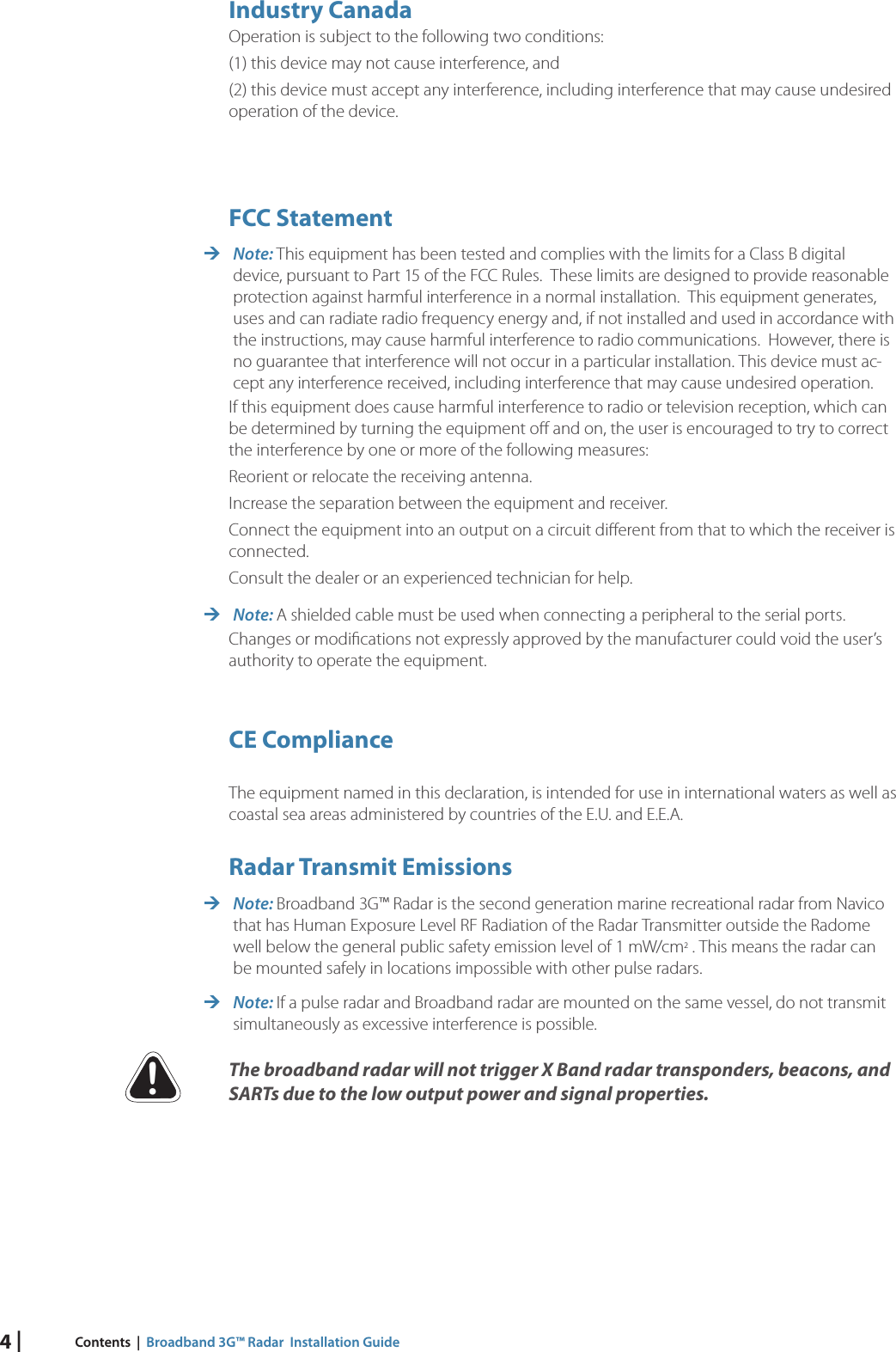 4 | Contents  |  Broadband 3G™ Radar  Installation Guide         Industry  CanadaOperation is subject to the following two conditions:(1) this device may not cause interference, and (2) this device must accept any interference, including interference that may cause undesired operation of the device. FCC  Statement Note: This equipment has been tested and complies with the limits for a Class B digital device, pursuant to Part 15 of the FCC Rules.  These limits are designed to provide reasonable protection against harmful interference in a normal installation.  This equipment generates, uses and can radiate radio frequency energy and, if not installed and used in accordance with the instructions, may cause harmful interference to radio communications.  However, there is no guarantee that interference will not occur in a particular installation. This device must ac-cept any interference received, including interference that may cause undesired operation.If this equipment does cause harmful interference to radio or television reception, which can be determined by turning the equipment oﬀ  and on, the user is encouraged to try to correct the interference by one or more of the following measures:Reorient or relocate the receiving antenna.Increase the separation between the equipment and receiver.Connect the equipment into an output on a circuit diﬀ erent from that to which the receiver is connected.Consult the dealer or an experienced technician for help. Note: A shielded cable must be used when connecting a peripheral to the serial ports.Changes or modiﬁ cations not expressly approved by the manufacturer could void the user’s authority to operate the equipment. CE  ComplianceThe equipment named in this declaration, is intended for use in international waters as well as coastal sea areas administered by countries of the E.U. and E.E.A. Radar  Transmit  Emissions Note: Broadband 3G™ Radar is the second generation marine recreational radar from Navico that has Human Exposure Level RF Radiation of the Radar Transmitter outside the Radome well below the general public safety emission level of 1 mW/cm2 . This means the radar can be mounted safely in locations impossible with other pulse radars. Note: If a pulse radar and Broadband radar are mounted on the same vessel, do not transmit simultaneously as excessive interference is possible.The broadband radar will not trigger X Band radar transponders, beacons, and SARTs due to the low output power and signal properties. !