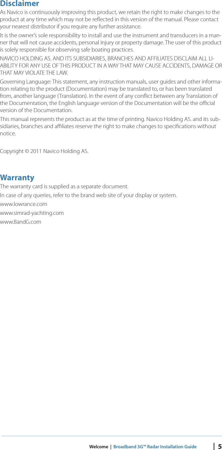 |  5 Welcome  |  Broadband 3G™ Radar Installation GuideDisclaimerAs Navico is continuously improving this product, we retain the right to make changes to the product at any time which may not be reﬂ ected in this version of the manual. Please contact your nearest distributor if you require any further assistance.It is the owner’s sole responsibility to install and use the instrument and transducers in a man-ner that will not cause accidents, personal injury or property damage. The user of this product is solely responsible for observing safe boating practices.NAVICO HOLDING AS. AND ITS SUBSIDIARIES, BRANCHES AND AFFILIATES DISCLAIM ALL LI-ABILITY FOR ANY USE OF THIS PRODUCT IN A WAY THAT MAY CAUSE ACCIDENTS, DAMAGE OR THAT MAY VIOLATE THE LAW.Governing Language: This statement, any instruction manuals, user guides and other informa-tion relating to the product (Documentation) may be translated to, or has been translated from, another language (Translation). In the event of any conﬂ ict between any Translation of the Documentation, the English language version of the Documentation will be the oﬃ  cial version of the Documentation.This manual represents the product as at the time of printing. Navico Holding AS. and its sub-sidiaries, branches and aﬃ  liates reserve the right to make changes to speciﬁ cations without notice.Copyright © 2011 Navico Holding AS.W arrantyThe warranty card is supplied as a separate document.  In case of any queries, refer to the brand web site of your display or system.www.lowrance.comwww.simrad-yachting.comwww.BandG.com