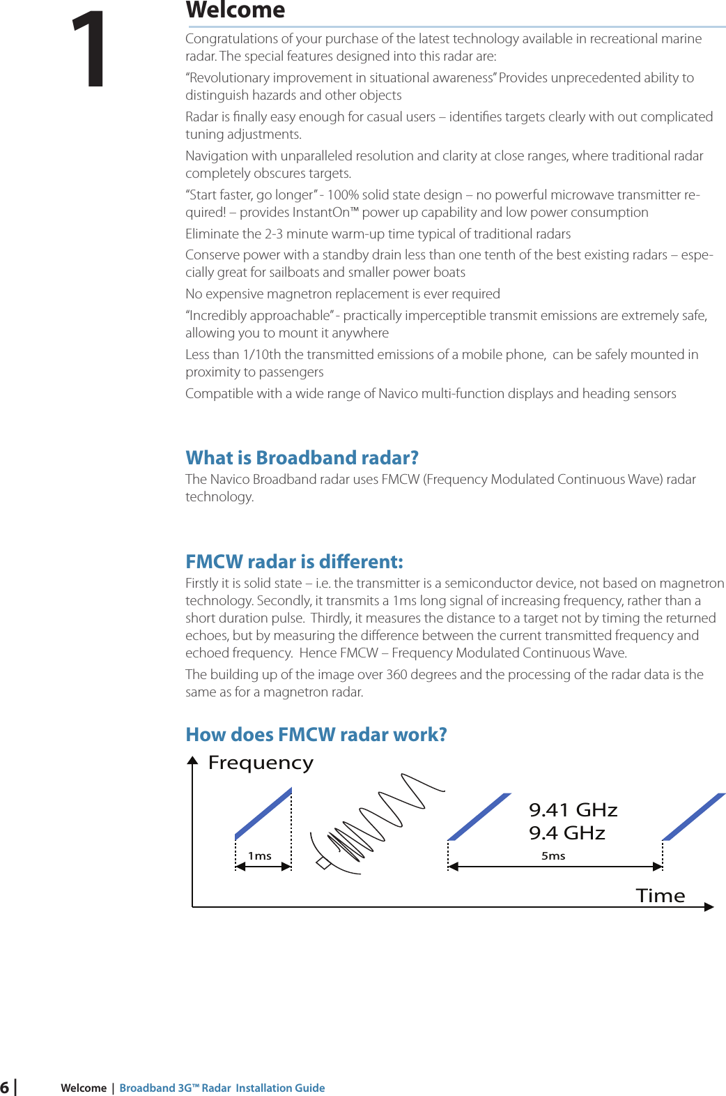 6 | Welcome  |  Broadband 3G™ Radar  Installation GuideWelcomeCongratulations of your purchase of the latest technology available in recreational marine radar. The special features designed into this radar are:“Revolutionary improvement in situational awareness” Provides unprecedented ability to distinguish hazards and other objectsRadar is ﬁ nally easy enough for casual users – identiﬁ es targets clearly with out complicated tuning adjustments.Navigation with unparalleled resolution and clarity at close ranges, where traditional radar completely obscures targets.“Start faster, go longer” - 100% solid state design – no powerful microwave transmitter re-quired! – provides InstantOn™ power up capability and low power consumptionEliminate the 2-3 minute warm-up time typical of traditional radarsConserve power with a standby drain less than one tenth of the best existing radars – espe-cially great for sailboats and smaller power boats No expensive magnetron replacement is ever required“Incredibly approachable” - practically imperceptible transmit emissions are extremely safe, allowing you to mount it anywhereLess than 1/10th the transmitted emissions of a mobile phone,  can be safely mounted in proximity to passengers Compatible with a wide range of Navico multi-function displays and heading sensors What  is Broadband radar?The Navico Broadband radar uses FMCW (Frequency Modulated Continuous Wave) radar technology.FMCW radar is di erent:Firstly it is solid state – i.e. the transmitter is a semiconductor device, not based on magnetron technology. Secondly, it transmits a 1ms long signal of increasing frequency, rather than a short duration pulse.  Thirdly, it measures the distance to a target not by timing the returned echoes, but by measuring the diﬀ erence between the current transmitted frequency and echoed frequency.  Hence FMCW – Frequency Modulated Continuous Wave. The building up of the image over 360 degrees and the processing of the radar data is the same as for a magnetron radar.How does FMCW radar work?1ms 5msTime9.41 GHz9.4 GHzFrequency1