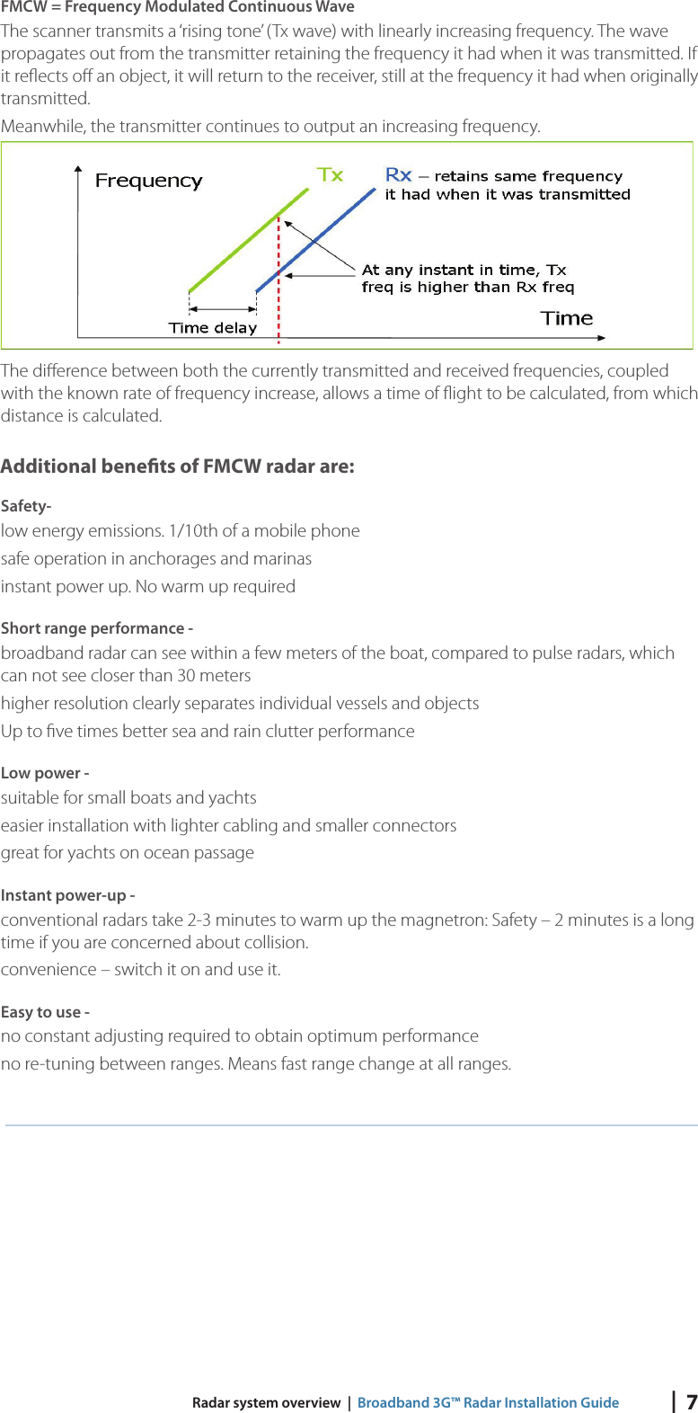 |  7 Radar system overview  |  Broadband 3G™ Radar Installation GuideFMCW = Frequency Modulated Continuous WaveThe scanner transmits a ‘rising tone’ (Tx wave) with linearly increasing frequency. The wave propagates out from the transmitter retaining the frequency it had when it was transmitted. If it reﬂ ects oﬀ  an object, it will return to the receiver, still at the frequency it had when originally transmitted.Meanwhile, the transmitter continues to output an increasing frequency.The diﬀ erence between both the currently transmitted and received frequencies, coupled with the known rate of frequency increase, allows a time of ﬂ ight to be calculated, from which distance is calculated. Additional bene ts of FMCW radar are:Safety-low energy emissions. 1/10th of a mobile phonesafe operation in anchorages and marinasinstant power up. No warm up requiredShort range performance -broadband radar can see within a few meters of the boat, compared to pulse radars, which can not see closer than 30 metershigher resolution clearly separates individual vessels and objectsUp to ﬁ ve times better sea and rain clutter performanceLow power -suitable for small boats and yachtseasier installation with lighter cabling and smaller connectorsgreat for yachts on ocean passageInstant power-up -conventional radars take 2-3 minutes to warm up the magnetron: Safety – 2 minutes is a long time if you are concerned about collision.convenience – switch it on and use it.Easy to use -no constant adjusting required to obtain optimum performanceno re-tuning between ranges. Means fast range change at all ranges.