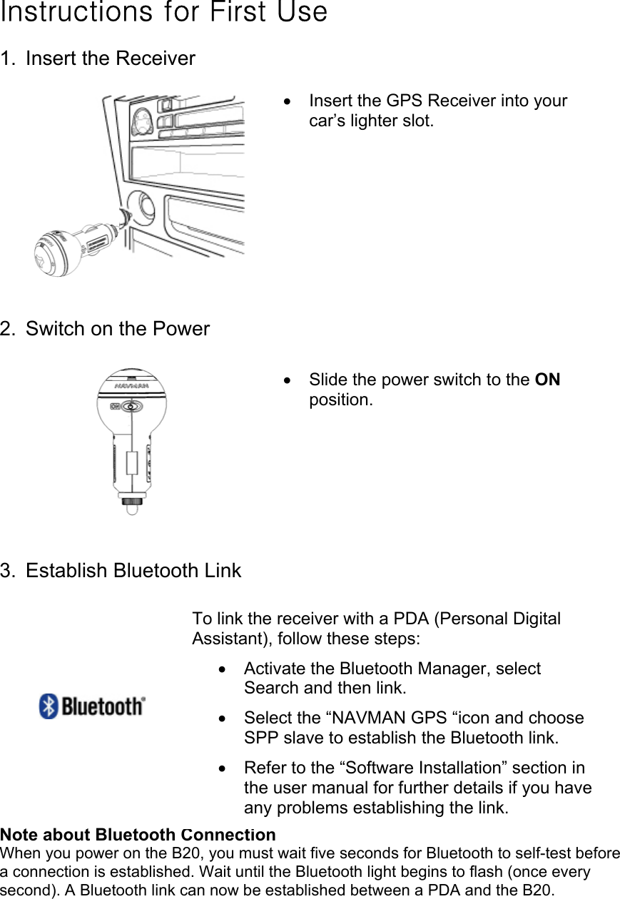 Instructions for First Use 1. Insert the Receiver          2.  Switch on the Power          3. Establish Bluetooth Link             Note about Bluetooth Connection When you power on the B20, you must wait five seconds for Bluetooth to self-test before a connection is established. Wait until the Bluetooth light begins to flash (once every second). A Bluetooth link can now be established between a PDA and the B20. To link the receiver with a PDA (Personal Digital Assistant), follow these steps: •  Activate the Bluetooth Manager, select Search and then link. •  Select the “NAVMAN GPS “icon and choose SPP slave to establish the Bluetooth link. •  Refer to the “Software Installation” section in the user manual for further details if you have any problems establishing the link. •  Slide the power switch to the ON position. •  Insert the GPS Receiver into your car’s lighter slot.       