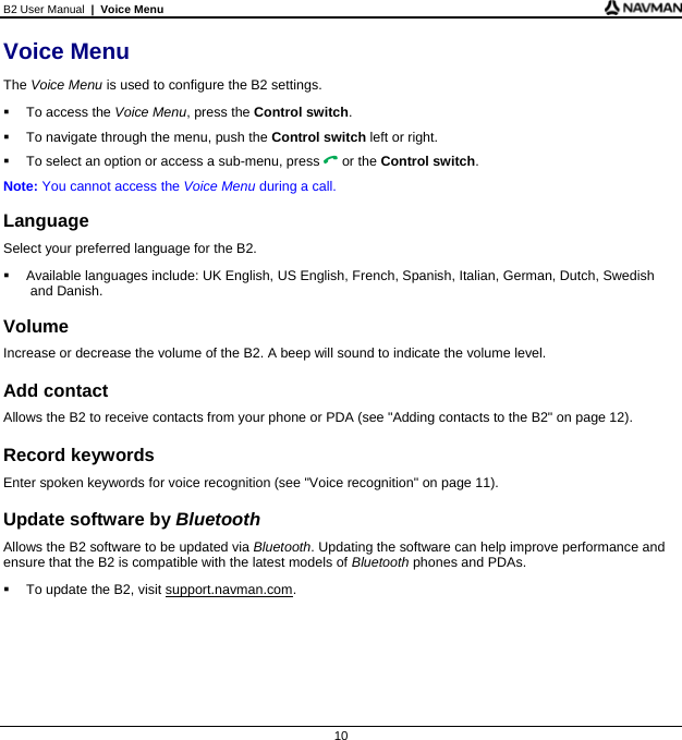 B2 User Manual  |  Voice Menu  10 Voice Menu The Voice Menu is used to configure the B2 settings.   To access the Voice Menu, press the Control switch.   To navigate through the menu, push the Control switch left or right.   To select an option or access a sub-menu, press  or the Control switch. Note: You cannot access the Voice Menu during a call.  Language Select your preferred language for the B2.   Available languages include: UK English, US English, French, Spanish, Italian, German, Dutch, Swedish and Danish.  Volume Increase or decrease the volume of the B2. A beep will sound to indicate the volume level.  Add contact Allows the B2 to receive contacts from your phone or PDA (see &quot;Adding contacts to the B2&quot; on page 12).  Record keywords Enter spoken keywords for voice recognition (see &quot;Voice recognition&quot; on page 11).  Update software by Bluetooth Allows the B2 software to be updated via Bluetooth. Updating the software can help improve performance and ensure that the B2 is compatible with the latest models of Bluetooth phones and PDAs.   To update the B2, visit support.navman.com.   