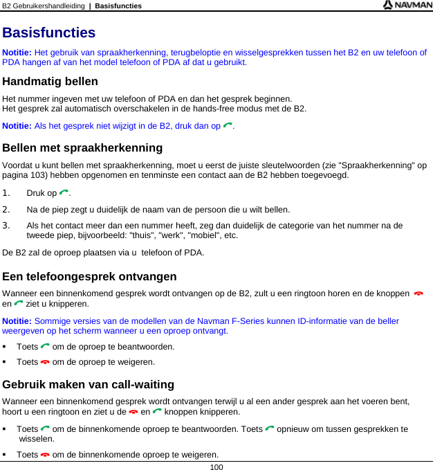 B2 Gebruikershandleiding  |  Basisfuncties  100 Basisfuncties Notitie: Het gebruik van spraakherkenning, terugbeloptie en wisselgesprekken tussen het B2 en uw telefoon of PDA hangen af van het model telefoon of PDA af dat u gebruikt. Handmatig bellen Het nummer ingeven met uw telefoon of PDA en dan het gesprek beginnen.  Het gesprek zal automatisch overschakelen in de hands-free modus met de B2. Notitie: Als het gesprek niet wijzigt in de B2, druk dan op .  Bellen met spraakherkenning Voordat u kunt bellen met spraakherkenning, moet u eerst de juiste sleutelwoorden (zie &quot;Spraakherkenning&quot; op pagina 103) hebben opgenomen en tenminste een contact aan de B2 hebben toegevoegd. 1. Druk op . 2.  Na de piep zegt u duidelijk de naam van de persoon die u wilt bellen. 3.  Als het contact meer dan een nummer heeft, zeg dan duidelijk de categorie van het nummer na de tweede piep, bijvoorbeeld: &quot;thuis&quot;, &quot;werk&quot;, &quot;mobiel&quot;, etc. De B2 zal de oproep plaatsen via u  telefoon of PDA.  Een telefoongesprek ontvangen Wanneer een binnenkomend gesprek wordt ontvangen op de B2, zult u een ringtoon horen en de knoppen  en  ziet u knipperen.  Notitie: Sommige versies van de modellen van de Navman F-Series kunnen ID-informatie van de beller weergeven op het scherm wanneer u een oproep ontvangt.  Toets  om de oproep te beantwoorden.  Toets  om de oproep te weigeren.  Gebruik maken van call-waiting Wanneer een binnenkomend gesprek wordt ontvangen terwijl u al een ander gesprek aan het voeren bent, hoort u een ringtoon en ziet u de  en  knoppen knipperen.  Toets  om de binnenkomende oproep te beantwoorden. Toets  opnieuw om tussen gesprekken te wisselen.  Toets  om de binnenkomende oproep te weigeren. 