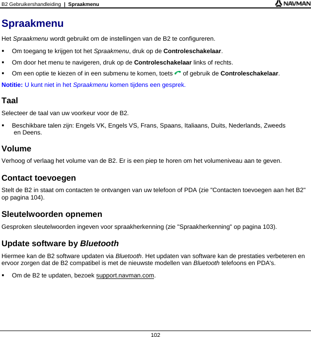 B2 Gebruikershandleiding  |  Spraakmenu  102 Spraakmenu Het Spraakmenu wordt gebruikt om de instellingen van de B2 te configureren.   Om toegang te krijgen tot het Spraakmenu, druk op de Controleschakelaar.   Om door het menu te navigeren, druk op de Controleschakelaar links of rechts.   Om een optie te kiezen of in een submenu te komen, toets  of gebruik de Controleschakelaar. Notitie: U kunt niet in het Spraakmenu komen tijdens een gesprek.  Taal Selecteer de taal van uw voorkeur voor de B2.   Beschikbare talen zijn: Engels VK, Engels VS, Frans, Spaans, Italiaans, Duits, Nederlands, Zweeds  en Deens.  Volume Verhoog of verlaag het volume van de B2. Er is een piep te horen om het volumeniveau aan te geven.  Contact toevoegen Stelt de B2 in staat om contacten te ontvangen van uw telefoon of PDA (zie &quot;Contacten toevoegen aan het B2&quot; op pagina 104).  Sleutelwoorden opnemen Gesproken sleutelwoorden ingeven voor spraakherkenning (zie &quot;Spraakherkenning&quot; op pagina 103).  Update software by Bluetooth Hiermee kan de B2 software updaten via Bluetooth. Het updaten van software kan de prestaties verbeteren en ervoor zorgen dat de B2 compatibel is met de nieuwste modellen van Bluetooth telefoons en PDA&apos;s.    Om de B2 te updaten, bezoek support.navman.com.   