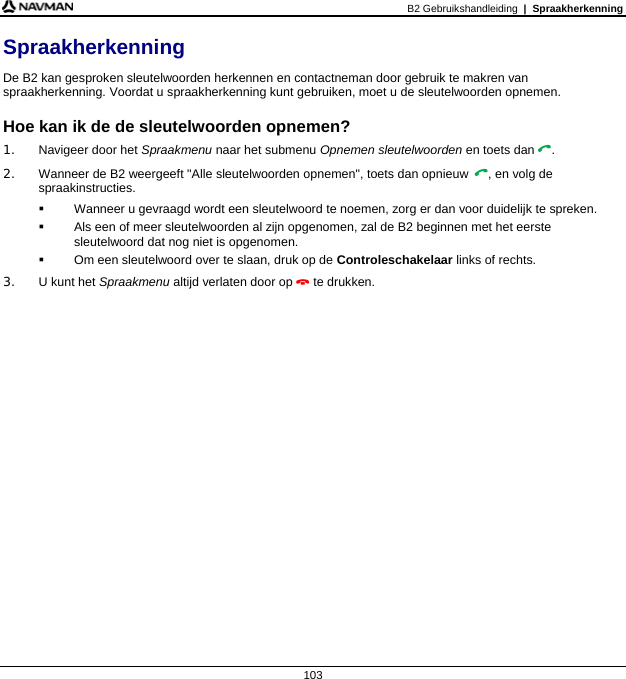 B2 Gebruikshandleiding  |  Spraakherkenning  103 Spraakherkenning De B2 kan gesproken sleutelwoorden herkennen en contactneman door gebruik te makren van spraakherkenning. Voordat u spraakherkenning kunt gebruiken, moet u de sleutelwoorden opnemen.  Hoe kan ik de de sleutelwoorden opnemen? 1. Navigeer door het Spraakmenu naar het submenu Opnemen sleutelwoorden en toets dan . 2. Wanneer de B2 weergeeft &quot;Alle sleutelwoorden opnemen&quot;, toets dan opnieuw , en volg de spraakinstructies.   Wanneer u gevraagd wordt een sleutelwoord te noemen, zorg er dan voor duidelijk te spreken.   Als een of meer sleutelwoorden al zijn opgenomen, zal de B2 beginnen met het eerste sleutelwoord dat nog niet is opgenomen.   Om een sleutelwoord over te slaan, druk op de Controleschakelaar links of rechts. 3. U kunt het Spraakmenu altijd verlaten door op  te drukken.  