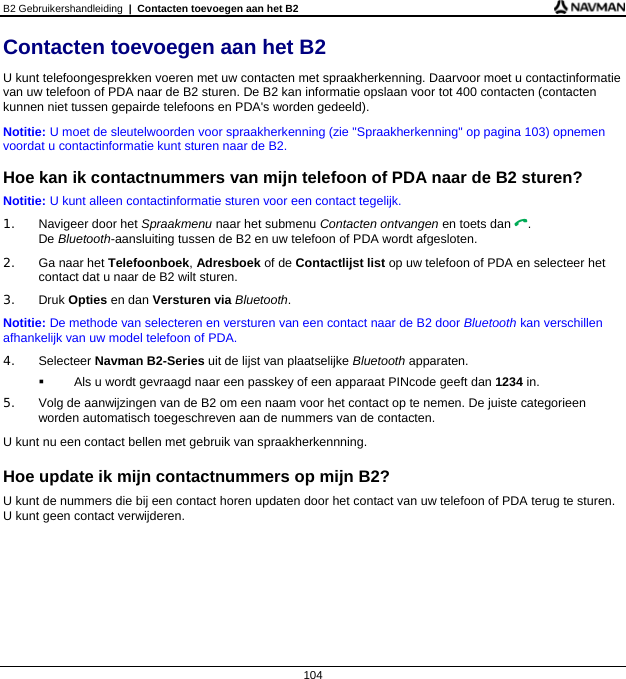 B2 Gebruikershandleiding  |  Contacten toevoegen aan het B2  104 Contacten toevoegen aan het B2 U kunt telefoongesprekken voeren met uw contacten met spraakherkenning. Daarvoor moet u contactinformatie van uw telefoon of PDA naar de B2 sturen. De B2 kan informatie opslaan voor tot 400 contacten (contacten kunnen niet tussen gepairde telefoons en PDA&apos;s worden gedeeld). Notitie: U moet de sleutelwoorden voor spraakherkenning (zie &quot;Spraakherkenning&quot; op pagina 103) opnemen voordat u contactinformatie kunt sturen naar de B2.  Hoe kan ik contactnummers van mijn telefoon of PDA naar de B2 sturen? Notitie: U kunt alleen contactinformatie sturen voor een contact tegelijk. 1. Navigeer door het Spraakmenu naar het submenu Contacten ontvangen en toets dan . De Bluetooth-aansluiting tussen de B2 en uw telefoon of PDA wordt afgesloten. 2.  Ga naar het Telefoonboek, Adresboek of de Contactlijst list op uw telefoon of PDA en selecteer het contact dat u naar de B2 wilt sturen. 3. Druk Opties en dan Versturen via Bluetooth. Notitie: De methode van selecteren en versturen van een contact naar de B2 door Bluetooth kan verschillen afhankelijk van uw model telefoon of PDA. 4. Selecteer Navman B2-Series uit de lijst van plaatselijke Bluetooth apparaten.   Als u wordt gevraagd naar een passkey of een apparaat PINcode geeft dan 1234 in. 5.  Volg de aanwijzingen van de B2 om een naam voor het contact op te nemen. De juiste categorieen worden automatisch toegeschreven aan de nummers van de contacten. U kunt nu een contact bellen met gebruik van spraakherkennning.  Hoe update ik mijn contactnummers op mijn B2? U kunt de nummers die bij een contact horen updaten door het contact van uw telefoon of PDA terug te sturen. U kunt geen contact verwijderen.  