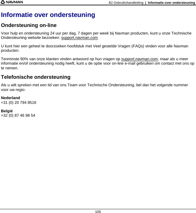 B2 Gebruikshandleiding  |  Informatie over ondersteuning  105 Informatie over ondersteuning Ondersteuning on-line Voor hulp en ondersteuning 24 uur per dag, 7 dagen per week bij Navman producten, kunt u onze Technische Ondersteuning website bezoeken: support.navman.com U kunt hier een geheel te doorzoeken hoofdstuk met Veel gestelde Vragen (FAQs) vinden voor alle Navman producten. Tenminste 90% van onze klanten vinden antwoord op hun vragen op support.navman.com, maar als u meer informatie en/of ondersteuning nodig heeft, kunt u de optie voor on-line e-mail gebruiken om contact met ons op te nemen. Telefonische ondersteuning Als u wilt spreken met een lid van ons Team voor Technische Ondersteuning, bel dan het volgende nummer voor uw regio: Nederland +31 (0) 20 794 8516 België +32 (0) 87 46 98 54   