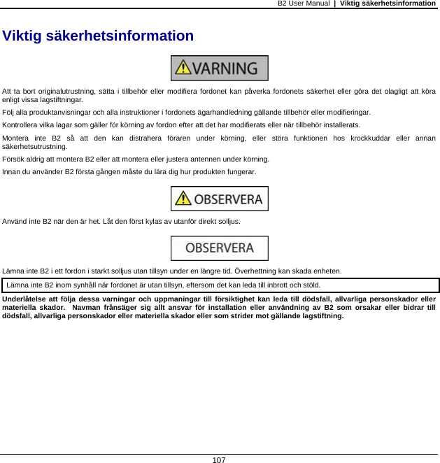 B2 User Manual  |  Viktig säkerhetsinformation   107  Viktig säkerhetsinformation   Att ta bort originalutrustning, sätta i tillbehör eller modifiera fordonet kan påverka fordonets säkerhet eller göra det olagligt att köra enligt vissa lagstiftningar. Följ alla produktanvisningar och alla instruktioner i fordonets ägarhandledning gällande tillbehör eller modifieringar. Kontrollera vilka lagar som gäller för körning av fordon efter att det har modifierats eller när tillbehör installerats. Montera inte B2 så att den kan distrahera föraren under körning, eller störa funktionen hos krockkuddar eller annan säkerhetsutrustning. Försök aldrig att montera B2 eller att montera eller justera antennen under körning. Innan du använder B2 första gången måste du lära dig hur produkten fungerar.   Använd inte B2 när den är het. Låt den först kylas av utanför direkt solljus.   Lämna inte B2 i ett fordon i starkt solljus utan tillsyn under en längre tid. Överhettning kan skada enheten. Lämna inte B2 inom synhåll när fordonet är utan tillsyn, eftersom det kan leda till inbrott och stöld.  Underlåtelse att följa dessa varningar och uppmaningar till försiktighet kan leda till dödsfall, allvarliga personskador eller materiella skador.  Navman frånsäger sig allt ansvar för installation eller användning av B2 som orsakar eller bidrar till dödsfall, allvarliga personskador eller materiella skador eller som strider mot gällande lagstiftning.  