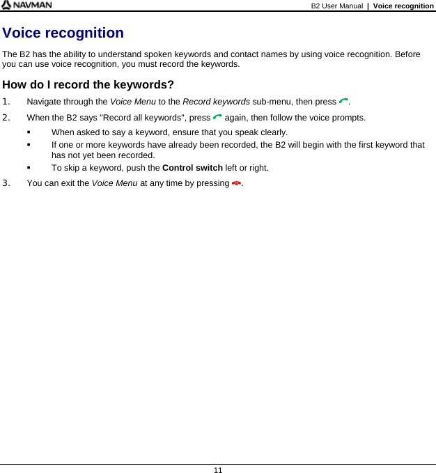 B2 User Manual  |  Voice recognition  11 Voice recognition The B2 has the ability to understand spoken keywords and contact names by using voice recognition. Before you can use voice recognition, you must record the keywords. How do I record the keywords? 1.  Navigate through the Voice Menu to the Record keywords sub-menu, then press . 2.  When the B2 says &quot;Record all keywords&quot;, press  again, then follow the voice prompts.   When asked to say a keyword, ensure that you speak clearly.   If one or more keywords have already been recorded, the B2 will begin with the first keyword that has not yet been recorded.   To skip a keyword, push the Control switch left or right. 3.  You can exit the Voice Menu at any time by pressing .  