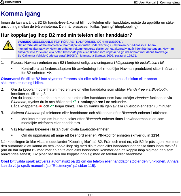 B2 User Manual  |  Komma igång  111 Komma igång Innan du kan använda B2 för hands-free-åtkomst till mobiltelefon eller handdator, måste du upprätta en säker anslutning mellan de två enheterna. Den här processen kallas &quot;pairing&quot; (ihopkoppling).  Hur kopplar jag ihop B2 med min telefon eller handdator?  VARNING MEDDELANDE FÖR FÖRARE I KALIFORNIEN OCH MINNESOTA:  Det är förbjudet att ha monterade föremål på vindrutan under körning i Kalifornien och Minnesota. Andra monteringsalternativ av Navman-enheten rekommenderas därför och ett alternativ ingår i den här kartongen. Navman ansvarar inte för eventuella böter, brottspåföljder eller skador som uppstår på grund av brott mot denna trafikregel.  Se California Vehicle Code paragraf 26708(a); Minnesota Statutes 2005, paragraf 169.71. 1.  Placera Navman-enheten och B2 i fordonet enligt anvisningarna i Vägledning för installation i bil.   Kontrollera att fordonsadaptern för användning i bil (medföljer Navman-produkten) sitter i hållaren för B2-enheten  . Observera! Se till att B2 inte skymmer förarens sikt eller stör krockkuddarnas funktion eller annan säkerhetsutrustning i bilen. 2.  Om du kopplar ihop enheten med en telefon eller handdator som stödjer Hands-free via Bluetooth, fortsätter du till steg 3. Om du kopplar ihop enheten med en telefon eller handdator som bara stödjer Headset-funktionen via Bluetooth, trycker du in och håller ned  + omkopplaren i tre sekunder. Båda knapparna  och  börjar blinka. The B2 känns då igen av alla Bluetooth-enheter i 3 minuter. 3. Aktivera Bluetooth på telefonen eller handdatorn och sök sedan efter Bluetooth-enheter i närheten.    Mer information om hur man söker efter Bluetooth-enheter finns i användarmanualen som medföljde telefonen eller handdatorn. 4. Välj Navmans B2-serie i listan över lokala Bluetooth-enheter.   Om du uppmanas att ange ett lösenord eller en PIN-kod för enheten skriver du in 1234. När kopplingen är klar visas meddelandet &quot;Koppling klar&quot; på B2. Från och med nu, när B2 är påslagen, kommer den automatiskt att känna av och koppla ihop sig med din telefon eller handdator när dessa finns inom räckhåll (om du har kopplat B2 med mer än en telefon eller handdator, kommer den att koppla ihop sig med den som annvändes senast). B2 piper när den har kopplat ihop sig med en telefon eller handdator. Obs! Ditt valda språk aktiveras automatiskt på B2 om din telefon eller handdator stödjer den funktionen. Annars kan du välja språk manuellt (se &quot;Röstmenyn&quot; på sidan 115).  