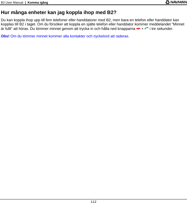 B2 User Manual  |  Komma igång  112 Hur många enheter kan jag koppla ihop med B2? Du kan koppla ihop upp till fem telefoner eller handdatorer med B2, men bara en telefon eller handdator kan kopplas till B2 i taget. Om du försöker att koppla en sjätte telefon eller handdator kommer meddelandet &quot;Minnet är fullt&quot; att höras. Du tömmer minnet genom att trycka in och hålla ned knapparna  +  i tre sekunder. Obs! Om du tömmer minnet kommer alla kontakter och nyckelord att raderas.  