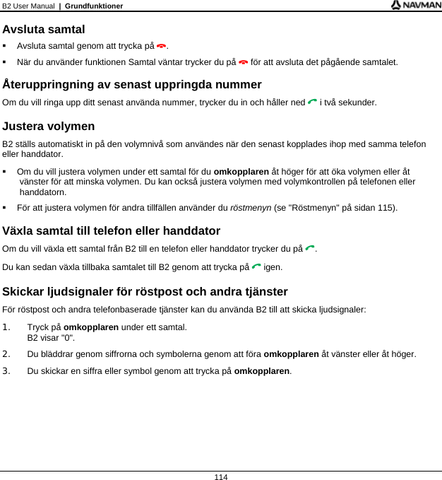 B2 User Manual  |  Grundfunktioner  114 Avsluta samtal   Avsluta samtal genom att trycka på .   När du använder funktionen Samtal väntar trycker du på  för att avsluta det pågående samtalet.  Återuppringning av senast uppringda nummer Om du vill ringa upp ditt senast använda nummer, trycker du in och håller ned  i två sekunder.  Justera volymen B2 ställs automatiskt in på den volymnivå som användes när den senast kopplades ihop med samma telefon eller handdator.   Om du vill justera volymen under ett samtal för du omkopplaren åt höger för att öka volymen eller åt vänster för att minska volymen. Du kan också justera volymen med volymkontrollen på telefonen eller handdatorn.   För att justera volymen för andra tillfällen använder du röstmenyn (se &quot;Röstmenyn&quot; på sidan 115).  Växla samtal till telefon eller handdator Om du vill växla ett samtal från B2 till en telefon eller handdator trycker du på . Du kan sedan växla tillbaka samtalet till B2 genom att trycka på  igen.  Skickar ljudsignaler för röstpost och andra tjänster För röstpost och andra telefonbaserade tjänster kan du använda B2 till att skicka ljudsignaler: 1. Tryck på omkopplaren under ett samtal. B2 visar &quot;0&quot;. 2.  Du bläddrar genom siffrorna och symbolerna genom att föra omkopplaren åt vänster eller åt höger. 3.  Du skickar en siffra eller symbol genom att trycka på omkopplaren.    