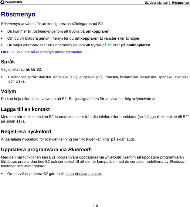 B2 User Manual  |  Röstmenyn  115 Röstmenyn Röstmenyn används för att konfigurera inställningarna på B2.   Du kommer till röstmenyn genom att trycka på omkopplaren.   Om du vill bläddra genom menyn för du omkopplaren åt vänster eller åt höger.   Du väljer alternativ eller en undermeny genom att trycka på  eller på omkopplaren. Obs! Du kan inte nå röstmenyn under ett samtal.  Språk Välj önskat språk för B2.   Tillgängliga språk: danska, engelska (UK), engelska (US), franska, holländska, italienska, spanska, svenska och tyska.  Volym Du kan höja eller sänka volymen på B2. En ljudsignal hörs för att visa hur hög volymnivån är.  Lägga till en kontakt Med den här funktionen kan B2 ta emot kontakter från din telefon eller handdator (se &quot;Lägga till kontakter till B2&quot; på sidan 117).  Registrera nyckelord Ange talade nyckelord för röstigenkänning (se &quot;Röstigenkänning&quot; på sidan 116).  Uppdatera programvara via Bluetooth Med den här funktionen kan B2s programvara uppdateras via Bluetooth. Genom att uppdatera programvaran förbättras prestandan hos B2 och ser också till att den är kompatibel med de senaste modellerna av Bluetooth-telefoner och -handdatorer.   Om du vill uppdatera B2 går du till support.navman.com.   