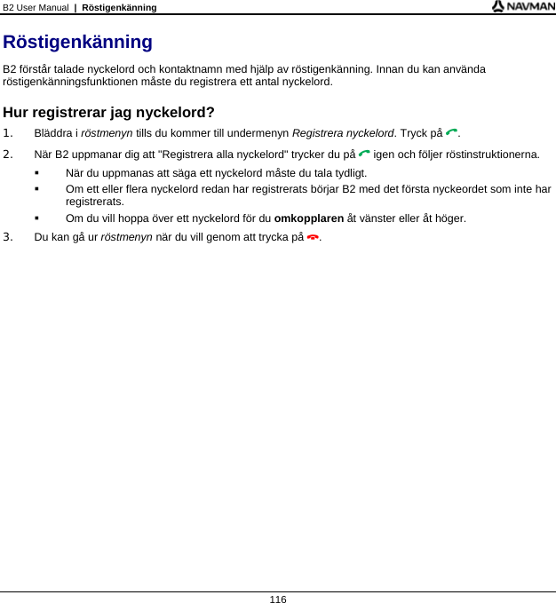 B2 User Manual  |  Röstigenkänning  116 Röstigenkänning B2 förstår talade nyckelord och kontaktnamn med hjälp av röstigenkänning. Innan du kan använda röstigenkänningsfunktionen måste du registrera ett antal nyckelord.  Hur registrerar jag nyckelord? 1. Bläddra i röstmenyn tills du kommer till undermenyn Registrera nyckelord. Tryck på . 2.  När B2 uppmanar dig att &quot;Registrera alla nyckelord&quot; trycker du på  igen och följer röstinstruktionerna.   När du uppmanas att säga ett nyckelord måste du tala tydligt.   Om ett eller flera nyckelord redan har registrerats börjar B2 med det första nyckeordet som inte har registrerats.   Om du vill hoppa över ett nyckelord för du omkopplaren åt vänster eller åt höger. 3.  Du kan gå ur röstmenyn när du vill genom att trycka på .  