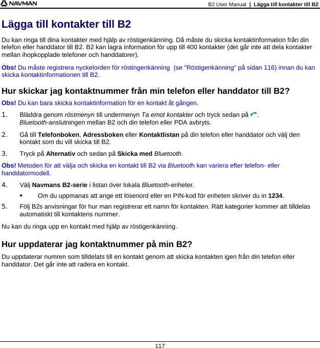 B2 User Manual  |  Lägga till kontakter till B2  117 Lägga till kontakter till B2 Du kan ringa till dina kontakter med hjälp av röstigenkänning. Då måste du skicka kontaktinformation från din telefon eller handdator till B2. B2 kan lagra information för upp till 400 kontakter (det går inte att dela kontakter mellan ihopkopplade telefoner och handdatorer). Obs! Du måste registrera nyckelorden för röstingenkänning  (se &quot;Röstigenkänning&quot; på sidan 116) innan du kan skicka kontaktinformationen till B2.  Hur skickar jag kontaktnummer från min telefon eller handdator till B2? Obs! Du kan bara skicka kontaktinformation för en kontakt åt gången. 1. Bläddra genom röstmenyn till undermenyn Ta emot kontakter och tryck sedan på . Bluetooth-anslutningen mellan B2 och din telefon eller PDA avbryts. 2. Gå till Telefonboken, Adressboken eller Kontaktlistan på din telefon eller handdator och välj den kontakt som du vill skicka till B2. 3. Tryck på Alternativ och sedan på Skicka med Bluetooth. Obs! Metoden för att välja och skicka en kontakt till B2 via Bluetooth kan variera efter telefon- eller handdatormodell. 4. Välj Navmans B2-serie i listan över lokala Bluetooth-enheter.   Om du uppmanas att ange ett lösenord eller en PIN-kod för enheten skriver du in 1234. 5.  Följ B2s anvisningar för hur man registrerar ett namn för kontakten. Rätt kategorier kommer att tilldelas automatiskt till kontaktens nummer. Nu kan du ringa upp en kontakt med hjälp av röstigenkänning.  Hur uppdaterar jag kontaktnummer på min B2? Du uppdaterar numren som tilldelats till en kontakt genom att skicka kontakten igen från din telefon eller handdator. Det går inte att radera en kontakt.  