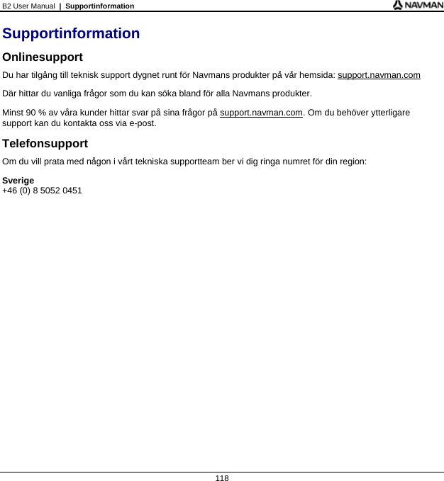 B2 User Manual  |  Supportinformation  118 Supportinformation Onlinesupport Du har tilgång till teknisk support dygnet runt för Navmans produkter på vår hemsida: support.navman.com Där hittar du vanliga frågor som du kan söka bland för alla Navmans produkter. Minst 90 % av våra kunder hittar svar på sina frågor på support.navman.com. Om du behöver ytterligare support kan du kontakta oss via e-post. Telefonsupport Om du vill prata med någon i vårt tekniska supportteam ber vi dig ringa numret för din region: Sverige +46 (0) 8 5052 0451    