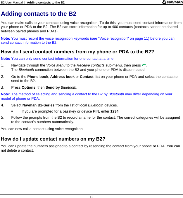 B2 User Manual  |  Adding contacts to the B2  12 Adding contacts to the B2 You can make calls to your contacts using voice recognition. To do this, you must send contact information from your phone or PDA to the B2. The B2 can store information for up to 400 contacts (contacts cannot be shared between paired phones and PDAs). Note: You must record the voice recognition keywords (see &quot;Voice recognition&quot; on page 11) before you can send contact information to the B2.  How do I send contact numbers from my phone or PDA to the B2? Note: You can only send contact information for one contact at a time. 1.  Navigate through the Voice Menu to the Receive contacts sub-menu, then press . The Bluetooth connection between the B2 and your phone or PDA is disconnected. 2.  Go to the Phone book, Address book or Contact list on your phone or PDA and select the contact to send to the B2. 3. Press Options, then Send by Bluetooth. Note: The method of selecting and sending a contact to the B2 by Bluetooth may differ depending on your model of phone or PDA. 4. Select Navman B2-Series from the list of local Bluetooth devices.   If you are prompted for a passkey or device PIN, enter 1234. 5.  Follow the prompts from the B2 to record a name for the contact. The correct categories will be assigned to the contact&apos;s numbers automatically. You can now call a contact using voice recognition.  How do I update contact numbers on my B2? You can update the numbers assigned to a contact by resending the contact from your phone or PDA. You can not delete a contact.  