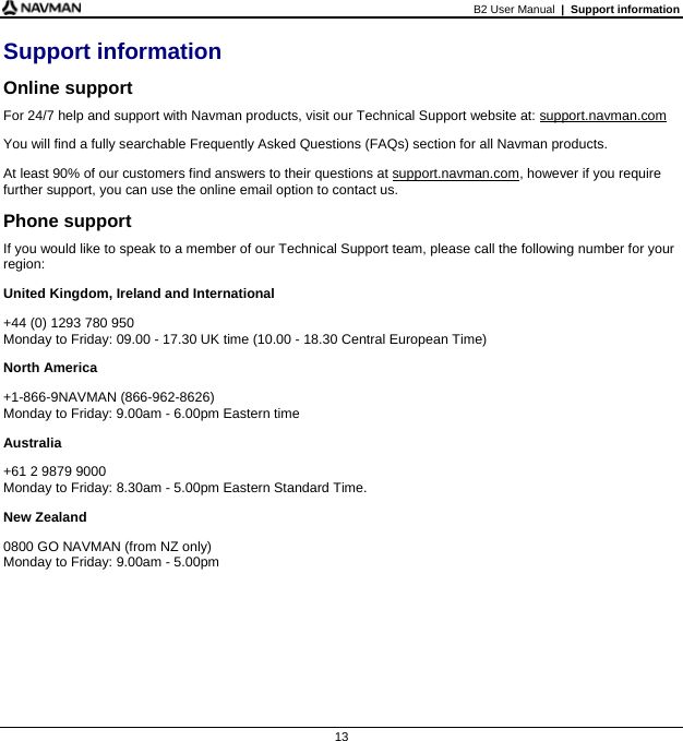 B2 User Manual  |  Support information  13 Support information Online support For 24/7 help and support with Navman products, visit our Technical Support website at: support.navman.com You will find a fully searchable Frequently Asked Questions (FAQs) section for all Navman products. At least 90% of our customers find answers to their questions at support.navman.com, however if you require further support, you can use the online email option to contact us. Phone support If you would like to speak to a member of our Technical Support team, please call the following number for your region: United Kingdom, Ireland and International +44 (0) 1293 780 950 Monday to Friday: 09.00 - 17.30 UK time (10.00 - 18.30 Central European Time) North America +1-866-9NAVMAN (866-962-8626) Monday to Friday: 9.00am - 6.00pm Eastern time Australia +61 2 9879 9000 Monday to Friday: 8.30am - 5.00pm Eastern Standard Time. New Zealand 0800 GO NAVMAN (from NZ only) Monday to Friday: 9.00am - 5.00pm   