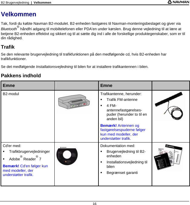 B2 Brugervejledning  |  Velkommen  16 Velkommen Tak, fordi du købte Navman B2-modulet. B2-enheden fastgøres til Navman-monteringsbeslaget og giver via Bluetooth® håndfri adgang til mobiltelefonen eller PDA&apos;en under kørslen. Brug denne vejledning til at lære at betjene B2-enheden effektivt og sikkert og til at sætte dig ind i alle de forskellige produktegenskaber, som er til din rådighed. Trafik Se den relevante brugervejledning til trafikfunktionen på den medfølgende cd, hvis B2-enheden har trafikfunktioner. Se det medfølgende Installationsvejledning til bilen for at installere trafikantennen i bilen. Pakkens indhold  Emne   Emne   B2-modul  Trafikantenne, herunder:   Trafik FM-antenne   4 FM-antennefastgørelses-puder (herunder to til en anden bil) Bemærk! Antennen og fastgørelsespuderne følger kun med modeller, der understøtter trafik.   Cd&apos;er med:  Trafikbrugervejledninger  Adobe® Reader® 7 Bemærk! Cd&apos;en følger kun med modeller, der understøtter trafik.  Dokumentation med:   Brugervejledning til B2-enheden  Installationsvejledning til bilen  Begrænset garanti        