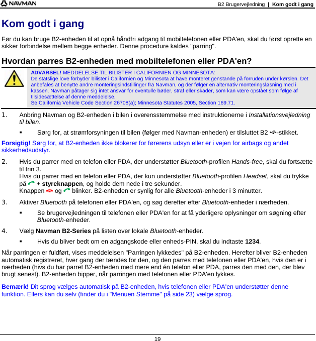 B2 Brugervejledning  |  Kom godt i gang  19 Kom godt i gang Før du kan bruge B2-enheden til at opnå håndfri adgang til mobiltelefonen eller PDA&apos;en, skal du først oprette en sikker forbindelse mellem begge enheder. Denne procedure kaldes &quot;parring&quot;.  Hvordan parres B2-enheden med mobiltelefonen eller PDA&apos;en?  ADVARSEL! MEDDELELSE TIL BILISTER I CALIFORNIEN OG MINNESOTA:  De statslige love forbyder bilister i Californien og Minnesota at have monteret genstande på forruden under kørslen. Det anbefales at benytte andre monteringsindstillinger fra Navman, og der følger en alternativ monteringsløsning med i kassen. Navman påtager sig intet ansvar for eventulle bøder, straf eller skader, som kan være opstået som følge af tilsidesættelse af denne meddelelse.  Se California Vehicle Code Section 26708(a); Minnesota Statutes 2005, Section 169.71. 1.  Anbring Navman og B2-enheden i bilen i overensstemmelse med instruktionerne i Installationsvejledning til bilen.   Sørg for, at strømforsyningen til bilen (følger med Navman-enheden) er tilsluttet B2 -stikket. Forsigtig! Sørg for, at B2-enheden ikke blokerer for førerens udsyn eller er i vejen for airbags og andet sikkerhedsudstyr. 2.  Hvis du parrer med en telefon eller PDA, der understøtter Bluetooth-profilen Hands-free, skal du fortsætte til trin 3. Hvis du parrer med en telefon eller PDA, der kun understøtter Bluetooth-profilen Headset, skal du trykke på  + styreknappen, og holde dem nede i tre sekunder. Knappen  og  blinker. B2-enheden er synlig for alle Bluetooth-enheder i 3 minutter. 3. Aktiver Bluetooth på telefonen eller PDA&apos;en, og søg derefter efter Bluetooth-enheder i nærheden.    Se brugervejledningen til telefonen eller PDA&apos;en for at få yderligere oplysninger om søgning efter Bluetooth-enheder. 4. Vælg Navman B2-Series på listen over lokale Bluetooth-enheder.   Hvis du bliver bedt om en adgangskode eller enheds-PIN, skal du indtaste 1234. Når parringen er fuldført, vises meddelelsen &quot;Parringen lykkedes&quot; på B2-enheden. Herefter bliver B2-enheden automatisk registreret, hver gang der tændes for den, og den parres med telefonen eller PDA&apos;en, hvis den er i nærheden (hivs du har parret B2-enheden med mere end én telefon eller PDA, parres den med den, der blev brugt senest). B2-enheden bipper, når parringen med telefonen eller PDA&apos;en lykkes. Bemærk! Dit sprog vælges automatisk på B2-enheden, hvis telefonen eller PDA&apos;en understøtter denne funktion. Ellers kan du selv (finder du i &quot;Menuen Stemme&quot; på side 23) vælge sprog. 