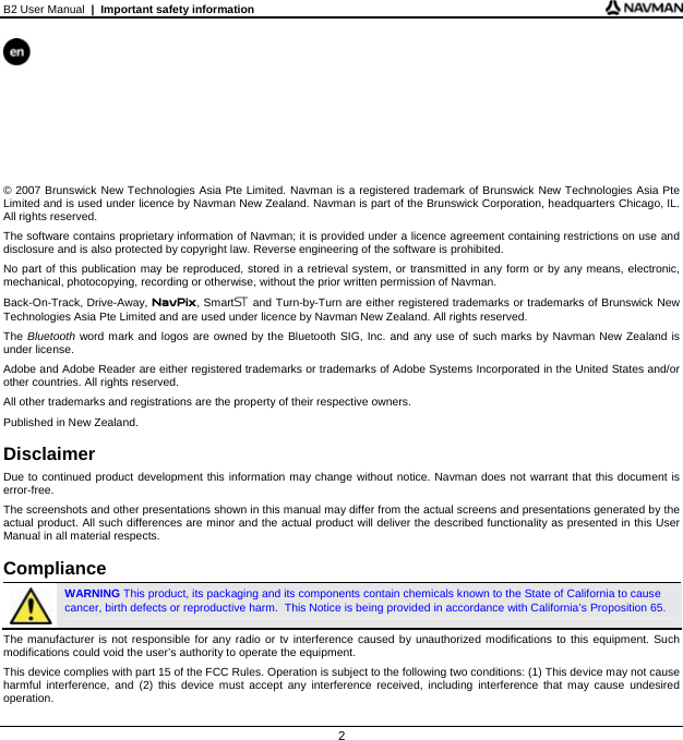 B2 User Manual  |  Important safety information 2        © 2007 Brunswick New Technologies Asia Pte Limited. Navman is a registered trademark of Brunswick New Technologies Asia Pte Limited and is used under licence by Navman New Zealand. Navman is part of the Brunswick Corporation, headquarters Chicago, IL. All rights reserved. The software contains proprietary information of Navman; it is provided under a licence agreement containing restrictions on use and disclosure and is also protected by copyright law. Reverse engineering of the software is prohibited. No part of this publication may be reproduced, stored in a retrieval system, or transmitted in any form or by any means, electronic, mechanical, photocopying, recording or otherwise, without the prior written permission of Navman. Back-On-Track, Drive-Away, NavPix, Smart5 and Turn-by-Turn are either registered trademarks or trademarks of Brunswick New Technologies Asia Pte Limited and are used under licence by Navman New Zealand. All rights reserved. The Bluetooth word mark and logos are owned by the Bluetooth SIG, Inc. and any use of such marks by Navman New Zealand is under license. Adobe and Adobe Reader are either registered trademarks or trademarks of Adobe Systems Incorporated in the United States and/or other countries. All rights reserved. All other trademarks and registrations are the property of their respective owners. Published in New Zealand.  Disclaimer Due to continued product development this information may change without notice. Navman does not warrant that this document is error-free. The screenshots and other presentations shown in this manual may differ from the actual screens and presentations generated by the actual product. All such differences are minor and the actual product will deliver the described functionality as presented in this User Manual in all material respects.  Compliance  WARNING This product, its packaging and its components contain chemicals known to the State of California to cause cancer, birth defects or reproductive harm.  This Notice is being provided in accordance with California’s Proposition 65. The manufacturer is not responsible for any radio or tv interference caused by unauthorized modifications to this equipment. Such modifications could void the user’s authority to operate the equipment. This device complies with part 15 of the FCC Rules. Operation is subject to the following two conditions: (1) This device may not cause harmful interference, and (2) this device must accept any interference received, including interference that may cause undesired operation. 