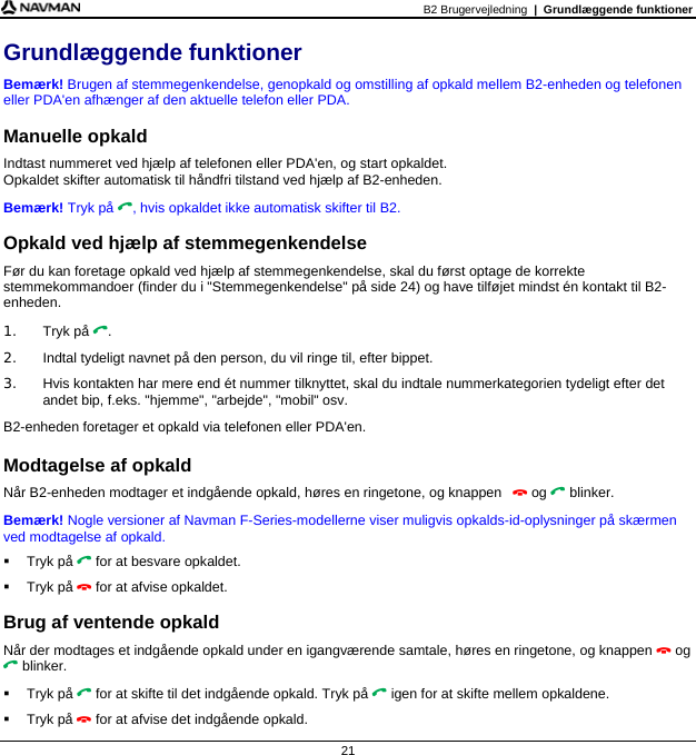 B2 Brugervejledning  |  Grundlæggende funktioner  21 Grundlæggende funktioner Bemærk! Brugen af stemmegenkendelse, genopkald og omstilling af opkald mellem B2-enheden og telefonen eller PDA&apos;en afhænger af den aktuelle telefon eller PDA.  Manuelle opkald Indtast nummeret ved hjælp af telefonen eller PDA&apos;en, og start opkaldet.  Opkaldet skifter automatisk til håndfri tilstand ved hjælp af B2-enheden. Bemærk! Tryk på , hvis opkaldet ikke automatisk skifter til B2.  Opkald ved hjælp af stemmegenkendelse Før du kan foretage opkald ved hjælp af stemmegenkendelse, skal du først optage de korrekte stemmekommandoer (finder du i &quot;Stemmegenkendelse&quot; på side 24) og have tilføjet mindst én kontakt til B2-enheden. 1. Tryk på . 2.  Indtal tydeligt navnet på den person, du vil ringe til, efter bippet. 3.  Hvis kontakten har mere end ét nummer tilknyttet, skal du indtale nummerkategorien tydeligt efter det andet bip, f.eks. &quot;hjemme&quot;, &quot;arbejde&quot;, &quot;mobil&quot; osv. B2-enheden foretager et opkald via telefonen eller PDA&apos;en.  Modtagelse af opkald Når B2-enheden modtager et indgående opkald, høres en ringetone, og knappen   og  blinker.  Bemærk! Nogle versioner af Navman F-Series-modellerne viser muligvis opkalds-id-oplysninger på skærmen ved modtagelse af opkald.  Tryk på  for at besvare opkaldet.  Tryk på  for at afvise opkaldet.  Brug af ventende opkald Når der modtages et indgående opkald under en igangværende samtale, høres en ringetone, og knappen  og  blinker.  Tryk på  for at skifte til det indgående opkald. Tryk på  igen for at skifte mellem opkaldene.  Tryk på  for at afvise det indgående opkald. 