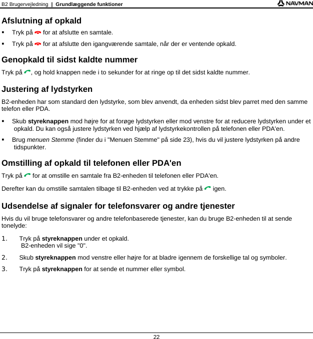 B2 Brugervejledning  |  Grundlæggende funktioner 22 Afslutning af opkald  Tryk på  for at afslutte en samtale.  Tryk på  for at afslutte den igangværende samtale, når der er ventende opkald.  Genopkald til sidst kaldte nummer Tryk på , og hold knappen nede i to sekunder for at ringe op til det sidst kaldte nummer.  Justering af lydstyrken B2-enheden har som standard den lydstyrke, som blev anvendt, da enheden sidst blev parret med den samme telefon eller PDA.  Skub styreknappen mod højre for at forøge lydstyrken eller mod venstre for at reducere lydstyrken under et opkald. Du kan også justere lydstyrken ved hjælp af lydstyrkekontrollen på telefonen eller PDA&apos;en.  Brug menuen Stemme (finder du i &quot;Menuen Stemme&quot; på side 23), hvis du vil justere lydstyrken på andre tidspunkter.  Omstilling af opkald til telefonen eller PDA&apos;en Tryk på  for at omstille en samtale fra B2-enheden til telefonen eller PDA&apos;en. Derefter kan du omstille samtalen tilbage til B2-enheden ved at trykke på  igen.  Udsendelse af signaler for telefonsvarer og andre tjenester Hvis du vil bruge telefonsvarer og andre telefonbaserede tjenester, kan du bruge B2-enheden til at sende tonelyde: 1. Tryk på styreknappen under et opkald.  B2-enheden vil sige &quot;0&quot;. 2. Skub styreknappen mod venstre eller højre for at bladre igennem de forskellige tal og symboler. 3. Tryk på styreknappen for at sende et nummer eller symbol.   