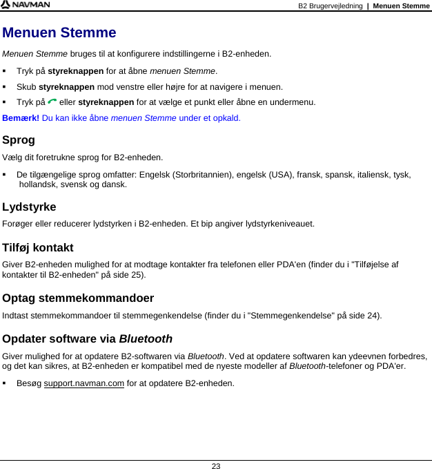 B2 Brugervejledning  |  Menuen Stemme  23 Menuen Stemme Menuen Stemme bruges til at konfigurere indstillingerne i B2-enheden.  Tryk på styreknappen for at åbne menuen Stemme.  Skub styreknappen mod venstre eller højre for at navigere i menuen.  Tryk på  eller styreknappen for at vælge et punkt eller åbne en undermenu. Bemærk! Du kan ikke åbne menuen Stemme under et opkald.  Sprog Vælg dit foretrukne sprog for B2-enheden.   De tilgængelige sprog omfatter: Engelsk (Storbritannien), engelsk (USA), fransk, spansk, italiensk, tysk, hollandsk, svensk og dansk.  Lydstyrke Forøger eller reducerer lydstyrken i B2-enheden. Et bip angiver lydstyrkeniveauet.  Tilføj kontakt Giver B2-enheden mulighed for at modtage kontakter fra telefonen eller PDA&apos;en (finder du i &quot;Tilføjelse af kontakter til B2-enheden&quot; på side 25).  Optag stemmekommandoer Indtast stemmekommandoer til stemmegenkendelse (finder du i &quot;Stemmegenkendelse&quot; på side 24).  Opdater software via Bluetooth Giver mulighed for at opdatere B2-softwaren via Bluetooth. Ved at opdatere softwaren kan ydeevnen forbedres, og det kan sikres, at B2-enheden er kompatibel med de nyeste modeller af Bluetooth-telefoner og PDA&apos;er.  Besøg support.navman.com for at opdatere B2-enheden.   