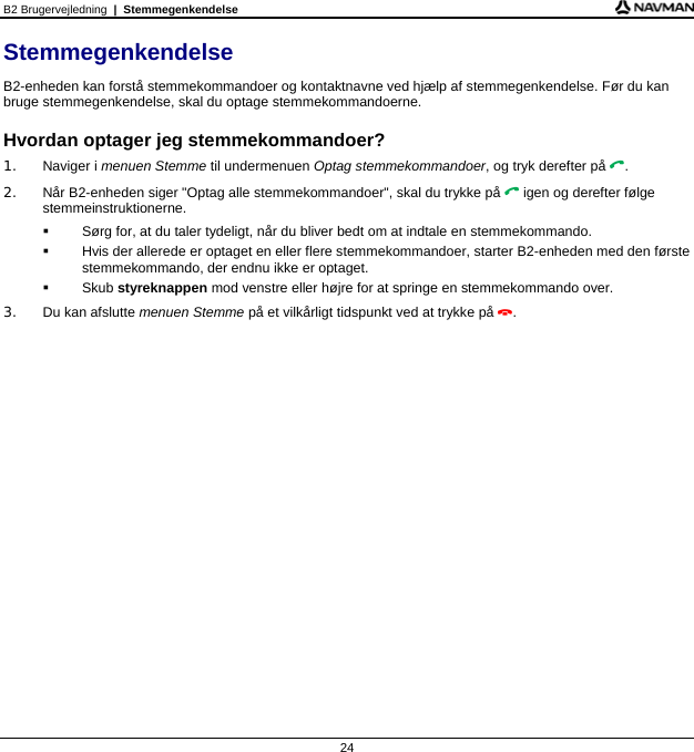 B2 Brugervejledning  |  Stemmegenkendelse 24 Stemmegenkendelse B2-enheden kan forstå stemmekommandoer og kontaktnavne ved hjælp af stemmegenkendelse. Før du kan bruge stemmegenkendelse, skal du optage stemmekommandoerne.  Hvordan optager jeg stemmekommandoer? 1. Naviger i menuen Stemme til undermenuen Optag stemmekommandoer, og tryk derefter på . 2.  Når B2-enheden siger &quot;Optag alle stemmekommandoer&quot;, skal du trykke på  igen og derefter følge stemmeinstruktionerne.   Sørg for, at du taler tydeligt, når du bliver bedt om at indtale en stemmekommando.   Hvis der allerede er optaget en eller flere stemmekommandoer, starter B2-enheden med den første stemmekommando, der endnu ikke er optaget.  Skub styreknappen mod venstre eller højre for at springe en stemmekommando over. 3. Du kan afslutte menuen Stemme på et vilkårligt tidspunkt ved at trykke på .  