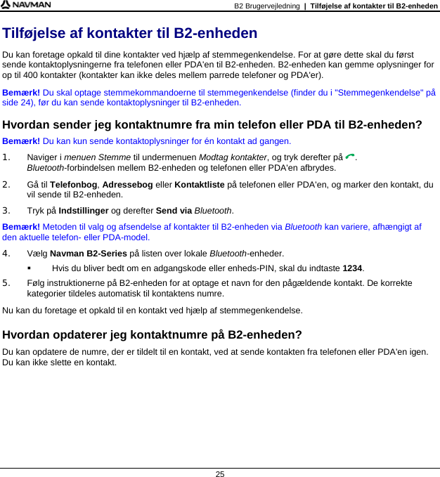 B2 Brugervejledning  |  Tilføjelse af kontakter til B2-enheden  25 Tilføjelse af kontakter til B2-enheden Du kan foretage opkald til dine kontakter ved hjælp af stemmegenkendelse. For at gøre dette skal du først sende kontaktoplysningerne fra telefonen eller PDA&apos;en til B2-enheden. B2-enheden kan gemme oplysninger for op til 400 kontakter (kontakter kan ikke deles mellem parrede telefoner og PDA&apos;er). Bemærk! Du skal optage stemmekommandoerne til stemmegenkendelse (finder du i &quot;Stemmegenkendelse&quot; på side 24), før du kan sende kontaktoplysninger til B2-enheden.  Hvordan sender jeg kontaktnumre fra min telefon eller PDA til B2-enheden? Bemærk! Du kan kun sende kontaktoplysninger for én kontakt ad gangen. 1. Naviger i menuen Stemme til undermenuen Modtag kontakter, og tryk derefter på . Bluetooth-forbindelsen mellem B2-enheden og telefonen eller PDA&apos;en afbrydes. 2. Gå til Telefonbog, Adressebog eller Kontaktliste på telefonen eller PDA&apos;en, og marker den kontakt, du vil sende til B2-enheden. 3. Tryk på Indstillinger og derefter Send via Bluetooth. Bemærk! Metoden til valg og afsendelse af kontakter til B2-enheden via Bluetooth kan variere, afhængigt af den aktuelle telefon- eller PDA-model. 4. Vælg Navman B2-Series på listen over lokale Bluetooth-enheder.   Hvis du bliver bedt om en adgangskode eller enheds-PIN, skal du indtaste 1234. 5.  Følg instruktionerne på B2-enheden for at optage et navn for den pågældende kontakt. De korrekte kategorier tildeles automatisk til kontaktens numre. Nu kan du foretage et opkald til en kontakt ved hjælp af stemmegenkendelse.  Hvordan opdaterer jeg kontaktnumre på B2-enheden? Du kan opdatere de numre, der er tildelt til en kontakt, ved at sende kontakten fra telefonen eller PDA&apos;en igen. Du kan ikke slette en kontakt.  