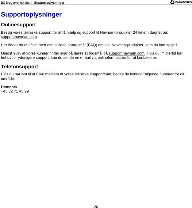 B2 Brugervejledning  |  Supportoplysninger 26 Supportoplysninger Onlinesupport Besøg vores tekniske support for at få hjælp og support til Navman-produkter 24 timer i døgnet på: support.navman.com Her finder du et afsnit med ofte stillede spørgsmål (FAQ) om alle Navman-produkter, som du kan søge i. Mindst 90% af vores kunder finder svar på deres spørgsmål på support.navman.com. Hvis du imidlertid har behov for yderligere support, kan du sende en e-mail via onlineformularen for at kontakte os. Telefonsupport Hvis du har lyst til at blive medlem af vores tekniske supportteam, bedes du kontakt følgende nummer for dit område: Danmark +45 32 71 43 29    